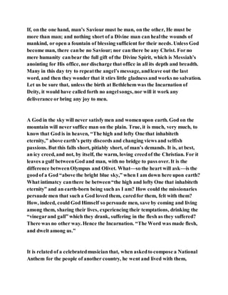 If, on the one hand, man’s Saviour must be man, on the other, He must be
more than man; and nothing short of a Divine man can healthe wounds of
mankind, or open a fountain of blessing sufficient for their needs. Unless God
become man, there canbe no Saviour; nor can there be any Christ. For no
mere humanity canbear the full gift of the Divine Spirit, which is Messiah’s
anointing for His office, nor discharge that office in all its depth and breadth.
Many in this day try to repeatthe angel’s message, andleave out the last
word, and then they wonder that it stirs little gladness and works no salvation.
Let us be sure that, unless the birth at Bethlehem was the Incarnation of
Deity, it would have called forth no angelsongs, nor will it work any
deliverance or bring any joy to men.
A God in the sky will never satisfymen and womenupon earth. God on the
mountain will never suffice man on the plain. True, it is much, very much, to
know that God is in heaven, “The high and lofty One that inhabiteth
eternity,” above earth’s petty discords and changing views and selfish
passions. But this falls short, pitiably short, of man’s demands. It is, at best,
an icy creed, and not, by itself, the warm, loving creedof the Christian. For it
leaves a gulf betweenGod and man, with no bridge to pass over. It is the
difference betweenOlympus and Olivet. What—so the heart will ask—is the
goodof a God “above the bright blue sky,” when I am down here upon earth?
What intimatcy canthere be between“the high and lofty One that inhabiteth
eternity” and an earth-born being such as I am? How could the missionaries
persuade men that such a God loved them, caredfor them, felt with them?
How, indeed, could God Himself so persuade men, save by coming and living
among them, sharing their lives, experiencing their temptations, drinking the
“vinegarand gall” which they drank, suffering in the flesh as they suffered?
There was no other way. Hence the Incarnation. “The Word was made flesh,
and dwelt among us.”
It is related of a celebratedmusician that, when askedto compose a National
Anthem for the people of another country, he went and lived with them,
 