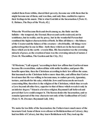 studied them from within, shared their poverty, became one with them that he
might become one of them, and was thus, and only thus, enabled to express
their feelings in his music. This is what God did at the Incarnation.1 [Note: E.
E. Holmes, The Days of the Week, 42.]
When the Word became flesh and dwelt among us, the finite met the
Infinite—the temporal, the Eternal. Heaven and earth coalesced, not in
semblance, but in reality; not by proxy, but in the wonderful Personthat
combined the highest characteristicsofboth. In Him all fulness—the fulness
of the Creatorand the fulness of the creature—dweltbodily. All things were
gatheredtogetherin one in Him—both those which are in the heavens and
those which are in the earth—evenin Him. His Incarnation was the crowning
miracle of grace, as the creationof man was the crowning miracle of nature.1
[Note:H. Macmillan, The Gardenand the City, 32.]
“If Moslems,” Lull argued, “according to their law affirm that God loved man
because He createdhim, endowedhim with noble faculties, and pours His
benefits upon him, then the Christians according to their law affirm the same.
But inasmuch as the Christians believe more than this, and affirm that God so
loved man that He was willing to become man, to endure poverty, ignominy,
torture, and death for his sake, whichthe Jews and Saracensdo not teach
concerning Him, therefore is the religion of the Christians, which thus reveals
a Love beyond all other love, superior to that of those which reveals it only in
an inferior degree.” Islamis a loveless religion. Raymund Lull believed and
proved that Love could conquer it. The Koran denies the Incarnation, and so
remains ignorant of the true characternot only of the Godheadbut of God.2
[Note:S. M. Zwemer, Raymund Lull, 140.]
We make far too little of the Incarnation; the Fathers knew much more of the
incarnate God. Some of them were oftenerat Bethlehemthan at Calvary; they
had too little of Calvary, but they knew Bethlehem well. They took up the
 