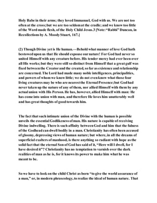Holy Babe in their arms; they loved Immanuel, God with us. We are not too
often at the cross;but we are too seldomat the cradle; and we know too little
of the Word made flesh, of the Holy Child Jesus.3 [Note:“Rabbi” Duncan, in
Recollections by A. MoodyStuart, 167.]
(2) Though Divine yet is He human.—Behold what manner of love God hath
bestowedupon us that He should espouse ournature! For God had never so
united Himself with any creature before. His tender mercy had ever been over
all His works;but they were still so distinct from Himself that a greatgulf was
fixed betweenthe Creatorand the created, so far as existence and relationship
are concerned. The Lord had made many noble intelligences, principalities,
and powers of whom we know little; we do not evenknow what those four
living creatures may be who are nearestthe EternalPresence;but Godhad
never taken up the nature of any of them, nor allied Himself with them by any
actualunion with His Person. He has, however, allied Himself with man: He
has come into union with man, and therefore He loves him unutterably well
and has great thoughts of goodtowards him.
The fact that such intimate union of the Divine with the human is possible
unveils the essentialGodlikenessofman. His nature is capable of receiving
Divine indwelling. There is such affinity betweenGod and him that the fulness
of the Godheadcan dwell bodily in a man. Christianity has often been accused
of gloomy, depressing views of human nature; but where, in all the dreams of
superficial exalters of manhood, is there anything so radiant with hope as the
solid fact that the eternal Son of God has said of it, “Here will I dwell, for I
have desired it”? Christianity has no temptation to varnish over the dark
realities of man as he is, for it knows its powerto make him what he was
meant to be.
So we have to look on the child Christ as born “to give the world assurance of
a man,” or, in modern phraseology, to realize the ideal of human nature. That
 