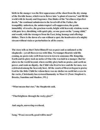 birth in the manger was the first appearance ofthe shootfrom the dry stump
of the Davidic house, which was to flower into “a plant of renown,” and fill the
world with its beauty and fragrance. One thinks of the “loveliness ofperfect
deeds,” the continual submission to the loved will of the Father, the
tranquillity unbroken, the uninterrupted self-suppression, the gentle
immobility of resolve, the gracious words, bright with heavenly wisdom, warm
with pure love, throbbing with quick pity, as one gazes onthe “young child,”
and would, with the strangers from the East, bring homage and offerings
thither. There is the dawn of a sun without a spot; the headwaters ofa mighty
stream without stain or perturbation in all its course.
The story tells us that Christ Himself was as poor and as unfamed as the
shepherds—yetall Heavenwas with Him. No trumpet-flourish told His
coming, no posts rode swift from town to town to announce His Kingship.
Earth and its glory took no notice of One who was laid in a manger. But far
above in the world beyond, where earthly glory hath no praise, and earth no
power, and rank no dignity, the Child who lived to love and die for men, was
celebratedamong the heavenly host. All the courts of Heaven began to praise
God for the little Child for whom there was no shelteron earth but a cave in
the rocks, Christianity has restoredhumanity to Man 1:1 [Note:Stopford A.
Brooke, Sunshine and Shadow, 191.]
“What means that star,” the Shepherds said,
“Thatbrightens through the rocky glen?”
And angels, answering overhead,
Sang, “Peace onearth, good-willto men!”
 