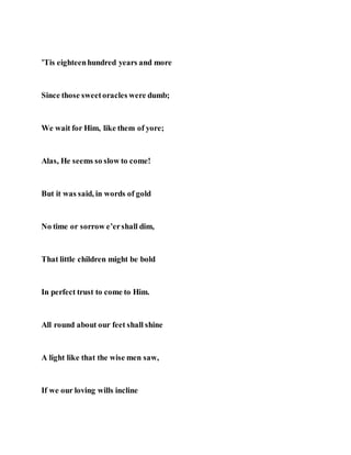 ’Tis eighteenhundred years and more
Since those sweetoracles were dumb;
We wait for Him, like them of yore;
Alas, He seems so slow to come!
But it was said, in words of gold
No time or sorrow e’ershall dim,
That little children might be bold
In perfect trust to come to Him.
All round about our feet shall shine
A light like that the wise men saw,
If we our loving wills incline
 
