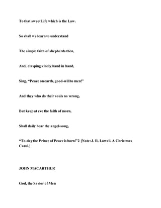 To that sweetLife which is the Law.
So shall we learn to understand
The simple faith of shepherds then,
And, clasping kindly hand in hand,
Sing, “Peace onearth, good-willto men!”
And they who do their souls no wrong,
But keepat eve the faith of morn,
Shall daily hear the angel-song,
“To-daythe Prince of Peace is born!”2 [Note:J. R. Lowell, A Christmas
Carol.]
JOHN MACARTHUR
God, the Savior of Men
 
