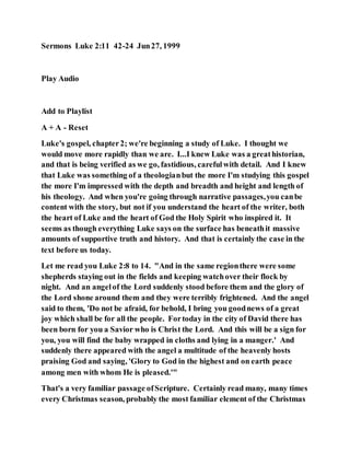 Sermons Luke 2:11 42-24 Jun27, 1999
Play Audio
Add to Playlist
A + A - Reset
Luke's gospel, chapter2; we're beginning a study of Luke. I thought we
would move more rapidly than we are. I...I knew Luke was a greathistorian,
and that is being verified as we go, fastidious, carefulwith detail. And I knew
that Luke was something of a theologianbut the more I'm studying this gospel
the more I'm impressed with the depth and breadth and height and length of
his theology. And when you're going through narrative passages,you canbe
content with the story, but not if you understand the heart of the writer, both
the heart of Luke and the heart of God the Holy Spirit who inspired it. It
seems as though everything Luke says on the surface has beneathit massive
amounts of supportive truth and history. And that is certainly the case in the
text before us today.
Let me read you Luke 2:8 to 14. "And in the same regionthere were some
shepherds staying out in the fields and keeping watchover their flock by
night. And an angelof the Lord suddenly stood before them and the glory of
the Lord shone around them and they were terribly frightened. And the angel
said to them, 'Do not be afraid, for behold, I bring you goodnews of a great
joy which shall be for all the people. Fortoday in the city of David there has
been born for you a Savior who is Christ the Lord. And this will be a sign for
you, you will find the baby wrapped in cloths and lying in a manger.' And
suddenly there appeared with the angel a multitude of the heavenly hosts
praising God and saying, 'Glory to God in the highest and on earth peace
among men with whom He is pleased.'"
That's a very familiar passage ofScripture. Certainly read many, many times
every Christmas season, probably the most familiar element of the Christmas
 