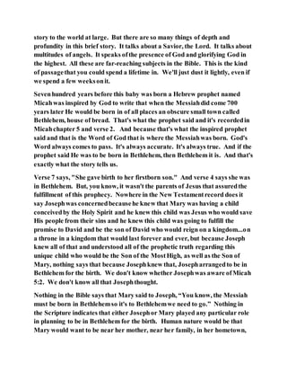 story to the world at large. But there are so many things of depth and
profundity in this brief story. It talks about a Savior, the Lord. It talks about
multitudes of angels. It speaks ofthe presence of God and glorifying God in
the highest. All these are far-reaching subjects in the Bible. This is the kind
of passagethat you could spend a lifetime in. We'll just dust it lightly, even if
we spend a few weeksonit.
Sevenhundred years before this baby was born a Hebrew prophet named
Micahwas inspired by God to write that when the Messiahdid come 700
years later He would be born in of all places an obscure small town called
Bethlehem, house of bread. That's what the prophet said and it's recordedin
Micahchapter 5 and verse 2. And because that's what the inspired prophet
said and that is the Word of God that is where the Messiahwas born. God's
Word always comes to pass. It's always accurate. It's always true. And if the
prophet said He was to be born in Bethlehem, then Bethlehem it is. And that's
exactly what the story tells us.
Verse 7 says, "She gave birth to her firstborn son." And verse 4 says she was
in Bethlehem. But, you know, it wasn't the parents of Jesus that assuredthe
fulfillment of this prophecy. Nowhere in the New Testamentrecord does it
say Josephwas concernedbecausehe knew that Mary was having a child
conceivedby the Holy Spirit and he knew this child was Jesus who would save
His people from their sins and he knew this child was going to fulfill the
promise to David and be the son of David who would reign on a kingdom...on
a throne in a kingdom that would last forever and ever, but because Joseph
knew all of that and understood all of the prophetic truth regarding this
unique child who would be the Son of the MostHigh, as well as the Son of
Mary, nothing says that because Josephknew that, Josepharrangedto be in
Bethlehem for the birth. We don't know whether Josephwas aware ofMicah
5:2. We don't know all that Josephthought.
Nothing in the Bible says that Mary said to Joseph, “You know, the Messiah
must be born in Bethlehemso it's to Bethlehemwe need to go.” Nothing in
the Scripture indicates that either Josephor Mary played any particular role
in planning to be in Bethlehem for the birth. Human nature would be that
Mary would want to be near her mother, near her family, in her hometown,
 
