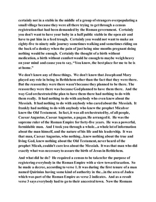 certainly not in a stable in the middle of a group of strangers overpopulating a
small village because they were all there trying to getthrough a census
registrationthat had been demanded by the Roman government. Certainly
you don't want to have your baby in a half public stable in the open air and
have to put him in a feed trough. Certainly you would not want to make an
eighty-five to ninety mile journey sometimes walking and sometimes riding on
the back of a donkey when the pain of just being nine months pregnant doing
nothing would be enough. Certainly the thought of a birth without
medication, a birth without comfortwould be enough to maybe weighheavy
on your mind and cause you to say, “You know, the bestplace for me to be is
at home.”
We don't know any of those things. We don't know that Josephand Mary
played any role in being in Bethlehem other than the fact that they were there.
But the reasonthey were there wasn'tbecause they planned to be there. The
reasonthey were there was because Godplanned to have them there. And the
way God orchestratedthe plan to have them there had nothing to do with
them really. It had nothing to do with anybody who even knew about the
Messiah. It had nothing to do with anybody who caredabout the Messiah. It
frankly had nothing to do with anybody who knew the prophet Micahor
knew the Old Testament. In fact, it was all orchestratedby, of all people,
CaesarAugustus, CaesarAugustus, a pagan. He arrangedit. He was the
supreme ruler of the Roman Empire for forty-five years. He was a powerful,
formidable man. And I took you through a whole...a whole lotof information
about the man himself, and the nature of his life and his leadership. It was
that man, CaesarAugustus, who nothing...knew nothing about the true and
living God, knew nothing about the Old Testament, neverheard of the
prophet Micah, couldn't care less about the Messiah. Itwas that man who did
exactly what was necessaryto assure the birth of Jesus in Bethlehem.
And what did he do? He required a census to be takenfor the purpose of
registering everybody in the Roman Empire with a view towardtaxation. So
he made a decree, according to verse 1. It was during the first tenure of a man
named Quirinius having some kind of authority in the...in the area of Judea
which was part of the Roman Empire as verse 2 indicates. And as a result
verse 3 says everybody had to go to their ancestraltown. Now the Romans
 