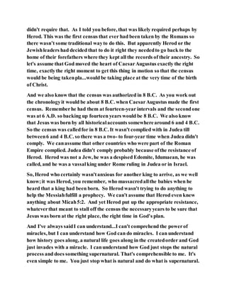 didn't require that. As I told you before, that was likely required perhaps by
Herod. This was the first census that ever had been taken by the Romans so
there wasn’t some traditional wayto do this. But apparently Herod or the
Jewishleaders had decided that to do it right they neededto go back to the
home of their forefathers where they kept all the records of their ancestry. So
let's assume that God moved the heart of CaesarAugustus exactly the right
time, exactlythe right moment to get this thing in motion so that the census
would be being takenpla...would be taking place at the very time of the birth
of Christ.
And we also know that the census was authorized in 8 B.C. As you work out
the chronologyit would be about 8 B.C. when CaesarAugustus made the first
census. Rememberhe had them at fourteen-year intervals and the secondone
was at 6 A.D. so backing up fourteen years would be 8 B.C. We also know
that Jesus was born by all historicalaccounts somewherearound 6 and 4 B.C.
So the census was calledfor in 8 B.C. It wasn't complied with in Judea till
between6 and 4 B.C. so there was a two- to four-year time when Judea didn't
comply. We canassume that other countries who were part of the Roman
Empire complied. Judea didn't comply probably because ofthe resistance of
Herod. Herod was not a Jew, he was a despised Edomite, Idumaean, he was
called, and he was a vassalking under Rome ruling in Judea or in Israel.
So, Herod who certainly wasn'tanxious for another king to arrive, as we well
know;it was Herod, you remember, who massacredallthe babies when he
heard that a king had been born. So Herod wasn't trying to do anything to
help the Messiahfulfill a prophecy. We can't assume that Herod even knew
anything about Micah5:2. And yet Herod put up the appropriate resistance,
whateverthat meant to stall off the census the necessaryyears to be sure that
Jesus was born at the right place, the right time in God's plan.
And I've always saidI can understand...I can't comprehend the powerof
miracles, but I can understand how God can do miracles. I can understand
how history goes along, a natural life goes along in the createdorder and God
just invades with a miracle. I canunderstand how God just stops the natural
process and does something supernatural. That's comprehensible to me. It's
even simple to me. You just stop what is natural and do what is supernatural.
 