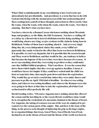 What I find so unfathomable in my own thinking is how God works not
miraculously but providentially. And providence is a term that has to do with
God not interfering with the normal processesoflife but orchestrating all of
those contingencies andall of those thoughts and actions to effectexactly what
He wants, when He wants, with whom He wants, where He wants. Now that is
amazing. But that's what you have here.
You have a decree by a Roman Caesarwho knows nothing about Messianic
hope and prophecy, or the Bible, the Old Testament. You have a stalling off
or a delay by a Herod who is leastof all disinterestedin doing anything that
would bring about a new king, or give credence to His claim by being born in
Bethlehem. Neither of them knew anything about it. And yet every single
thing they do, every independent choice they made, every willful act
ignorantly they made workedto the effect that Jesus was born in Bethlehem.
It is possible, we can't say dogmatic, but it is possible that the reasonJoseph
and Mary went to Bethlehem, and that would be the...my tendency to believe
that because the impetus of the text is they were there because ofa census. It
never says anything about they were trying to get there so they could make
sure they fulfilled biblical prophecy. That's not there. It was the census that
drove them which implies that they were up againsta deadline. I mean, it
would have been a lot simpler if they could have waited until the child was
born at some later time, then maybe gone down and done the registration.
Why would they go at such a crucial time unless they were under duress and
pressure to go like an April 15th kind of deadline. So whoeverwas setting
dates, and whoeverwas setting deadlines, and whoeverthe Romans were who
were going to be there at that time to take the registration, all of that God
orchestratedto effect perfectly His will.
David Gooding writes, "Ofcourse Augustus knew nothing about this effectof
the census and the last thing he or his vassal, Herod, would have done would
be to strengthenthe credentials of a messianic claimant to the throne of Israel.
For Augustus, the taking of censuses wasone of the ways he employed to get
control over the various parts of his empire. But, and here is the irony of the
thing, in the process as he thought of tightening his grip on his huge empire,
he so organizedthings that Jesus, Sonof Mary, Son of David, Son of God,
destined to sit on the throne of Israel and the throne of the world was born in
 