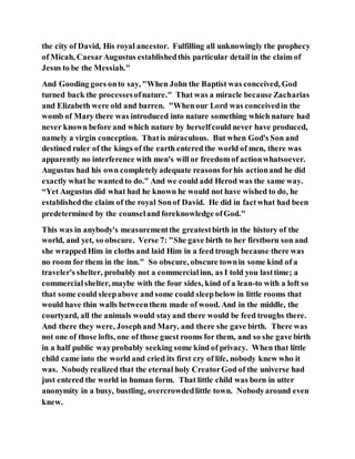 the city of David, His royal ancestor. Fulfilling all unknowingly the prophecy
of Micah, CaesarAugustus establishedthis particular detail in the claim of
Jesus to be the Messiah."
And Gooding goes onto say, "When John the Baptist was conceived, God
turned back the processesofnature." That was a miracle because Zacharias
and Elizabeth were old and barren. "Whenour Lord was conceivedin the
womb of Mary there was introduced into nature something which nature had
never known before and which nature by herselfcould never have produced,
namely a virgin conception. Thatis miraculous. But when God's Son and
destined ruler of the kings of the earth entered the world of men, there was
apparently no interference with men's will or freedom of actionwhatsoever.
Augustus had his own completelyadequate reasons forhis actionand he did
exactly what he wanted to do.” And we could add Herod was the same way.
“Yet Augustus did what had he known he would not have wished to do, he
establishedthe claim of the royal Sonof David. He did in factwhat had been
predetermined by the counseland foreknowledge ofGod."
This was in anybody's measurementthe greatestbirth in the history of the
world, and yet, so obscure. Verse 7: "She gave birth to her firstborn son and
she wrapped Him in cloths and laid Him in a feed trough because there was
no room for them in the inn." So obscure, obscure townin some kind of a
traveler's shelter, probably not a commercialinn, as I told you lasttime; a
commercialshelter, maybe with the four sides, kind of a lean-to with a loft so
that some could sleepabove and some could sleepbelow in little rooms that
would have thin walls betweenthem made of wood. And in the middle, the
courtyard, all the animals would stayand there would be feed troughs there.
And there they were, Josephand Mary, and there she gave birth. There was
not one of those lofts, one of those guest rooms for them, and so she gave birth
in a half public wayprobably seeking some kind of privacy. When that little
child came into the world and cried its first cry of life, nobody knew who it
was. Nobodyrealized that the eternal holy CreatorGod of the universe had
just entered the world in human form. That little child was born in utter
anonymity in a busy, bustling, overcrowdedlittle town. Nobodyaround even
knew.
 