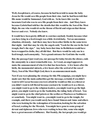 Well, Josephknew, ofcourse, because he had been told to name the baby
Jesus for He would save His people from their sins. And he had been told that
His name would be Immanuel, God with us. So he knew this was the
incarnate God who was to save His people from their sins. And Mary knew
because Gabrielhad told her the details that this would be the Son of the Most
High, the one who would sit on the throne of David and reign on that throne
forever and ever. Nobody else knew.
It would have been pretty difficult to convince anybody frankly because what
you have lying in a feed trough was a little Jewishbaby. Not an uncommon
situation, obviously. And there may have been other births in the same town
that night. And that may be why the angels said, "Look for the one in the feed
trough, that's the sign." Any baby born that time in Bethlehem would have
been wrapped in cloths, they all did that. But there would be only one in a
feed trough, such anonymity. Not a grand entrance for God into the world.
But, the passageI just read you, our passagefortoday breaks the silence, ends
the anonymity in a most remarkable way. As I read, an angelappears to
make the announcement of who it is that has been born. A few hours after the
birth, the monumental miracle, a few hours after the arrival of the son of
Mary, Son of the Most High God, there is an announcement made.
Now if you were planning the strategyfor this PR campaign, you might have
made sure that the main authorities got the message, certainlyif you didn't
want to tell Caesarbecauseyouwere afraid he would see this as a threat or
you didn't want to tell Herod because youknew he would see it as a threat,
you might want to go to the religious leaders, you might want to go the high
priest, you might want to go to the Sanhedrin, the ruling body of Israel. You
might want to go to the chief priests or the scribes or Pharisees orSadducees
or somebody. You might want to...youmight want to go to the temple, for
example, and there you would surely have found Simeon and Anna and others
who were looking for the redemption of Jerusalem, looking for the salvation
of Israel, waiting for the Messiah. Youmight have gone to some group of
devout and righteous Jews who were waiting to hear this, some who might
have a greatmeasure of influence. But frankly, the last people you would go
 