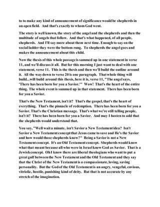 to to make any kind of announcement of significance wouldbe shepherds in
an open field. And that's exactly to whom God went.
The story is well known, the story of the angeland the shepherds and then the
multitude of angels that follow. And that's what happened, of all people,
shepherds. And I'll say more about them next time. Enough to say on the
socialladder they were the bottom rung. To shepherds the angelgoes and
makes the announcement about this child.
Now the thesis of this whole passageis summed up in one statementin verse
11, and we'll discuss it all. But for this morning I just want to deal with one
statement, verse 11. This is the thesis and then we'll build the outline around
it. All the waydown to verse 20 is one paragraph. Thatwhole thing will
build...will build around this thesis, here it is, verse 11, "The angelsays,
'There has been born for you a Savior.'" Wow! That's the heart of the entire
thing. The whole event is summed up in that statement. There has been born
for you a Savior.
That's the New Testament, isn't it? That's the gospel, that's the heart of
everything. That's the pinnacle of redemption. There has been born for you a
Savior. That's the Christian message. That's whatwe're still telling people,
isn't it? There has been born for you a Savior. And may I hasten to add that
the shepherds would understand that.
You say, "Well waita minute, isn't Saviora New Testamentidea? Isn't
Savior a New Testamentconceptthat Jesus came to save and He's the Savior
and how would those shepherds know?" Being a Savioris not a New
Testamentconcept. It's an Old Testamentconcept. Shepherds would know
what that meant because all who were in Israelknew God as Savior. That is a
Jewishconcept. OhI know there are liberal theologians who want to put a
greatgulf betweenthe New Testamentand the Old Testamentand they say
that the Christ of the New Testamentis a compassionate,loving, saving
personality. But the Godof the Old Testamentis an angry, vengeful, envious,
vitriolic, hostile, punishing kind of deity. But that is not accurate by any
stretch of the imagination.
 