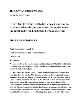 JESUS WAS CIRCUMCISED
EDITED BY GLENN PEASE
LUKE 2:2121Onthe eighth day, when it was time to
circumcisethe child, he was named Jesus, the name
the angel had given him before he was conceived.
BIBLEHUB RESOURCES
Pulpit Commentary Homiletics
The CircumcisionAnd PresentationOf Jesus
Luke 2:21-40
R.M. Edgar
We pass now from the angel's sermon and the shepherds' faithful verification
of it to the next notable events in the greatlife which embodies the gospelfor
mankind. And we have here -
I. THE CIRCUMCISION. (Ver. 21.)This was the admission of Jesus when
only eight days old into the Old TestamentChurch. It was a painful, bloody
process, andas such it was the beginning of that life of suffering upon which
God's Son had determined to enter in the interests of men. There are not the
same details about this circumcisionthat there were about John's. The
outstanding fact was that he receivedthe name Jesus, indicating that he was
to be the Savior of mankind. Into the Jewishcovenant, consequently, there has
entered by this circumcisiona Savior, One destined, like his namesake Joshua,
to lead the Lord's people out of all bondage into glorious liberty. This was a
 
