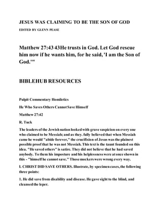 JESUS WAS CLAIMING TO BE THE SON OF GOD
EDITED BY GLENN PEASE
Matthew 27:43 43He trusts in God. Let God rescue
him now if he wants him, for he said, 'I am the Son of
God.'"
BIBLEHUB RESOURCES
Pulpit Commentary Homiletics
He Who Saves Others CannotSave Himself
Matthew 27:42
R. Tuck
The leaders of the Jewishnation lookedwith grave suspicion on every one
who claimed to be Messiah;and as they. fully believed that when Messiah
came he would "abide forever," the crucifixion of Jesus was the plainest
possible proof that he was not Messiah. This text is the taunt founded on this
idea. "He saved others" is satire. They did not believe that he had saved
anybody. To them his imposture and his helplessnesswere atonce shown in
this - "himself he cannot save." Thosemockerswere wrong every way.
I. CHRIST DID SAVE OTHERS. Illustrate, by specimencases,the following
three points:
1. He did save from disability and disease. He gave sight to the blind, and
cleansedthe leper.
 
