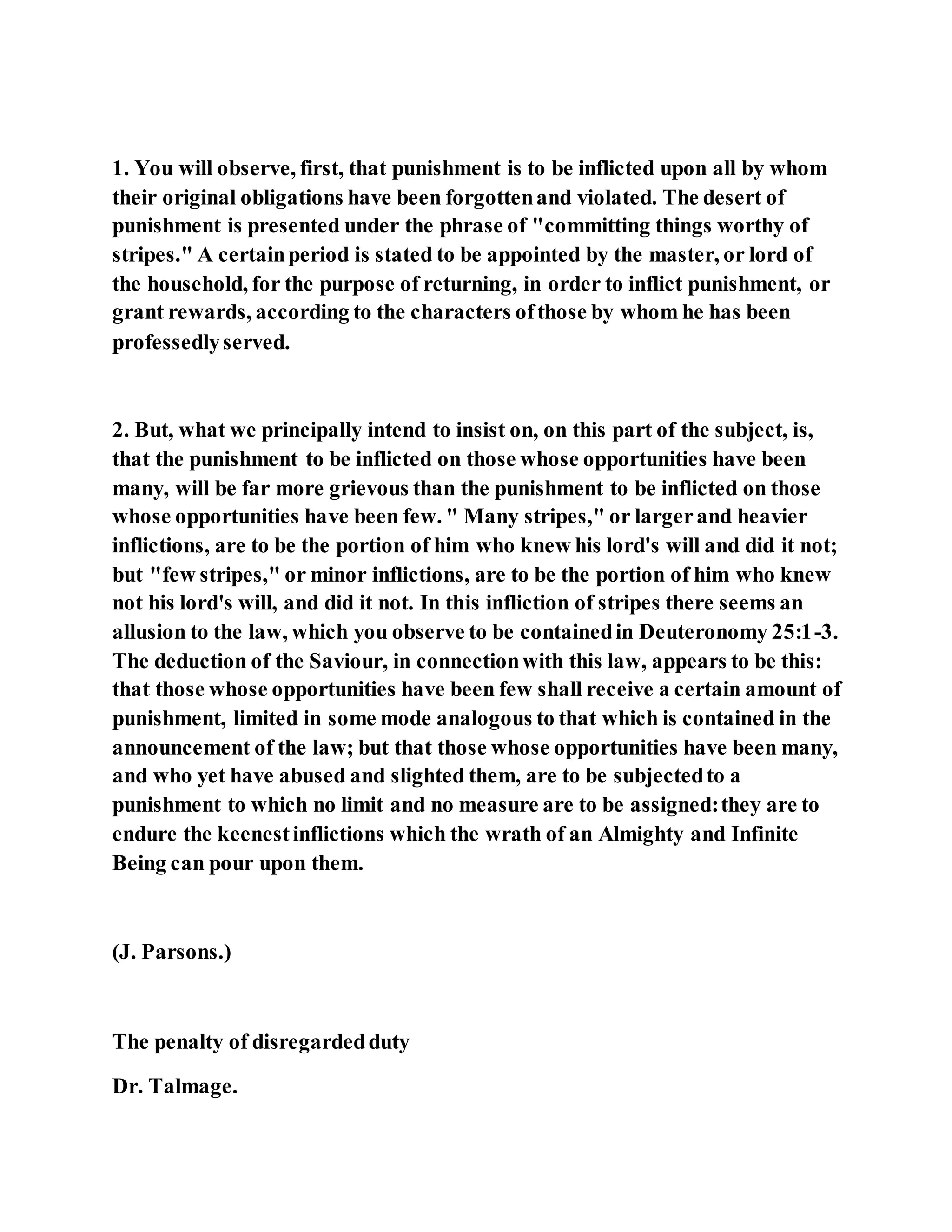 1. You will observe, first, that punishment is to be inflicted upon all by whom
their original obligations have been forgottenand violated. The desert of
punishment is presented under the phrase of "committing things worthy of
stripes." A certainperiod is stated to be appointed by the master, or lord of
the household, for the purpose of returning, in order to inflict punishment, or
grant rewards, according to the characters ofthose by whom he has been
professedlyserved.
2. But, what we principally intend to insist on, on this part of the subject, is,
that the punishment to be inflicted on those whose opportunities have been
many, will be far more grievous than the punishment to be inflicted on those
whose opportunities have been few. " Many stripes," or largerand heavier
inflictions, are to be the portion of him who knew his lord's will and did it not;
but "few stripes," or minor inflictions, are to be the portion of him who knew
not his lord's will, and did it not. In this infliction of stripes there seems an
allusion to the law, which you observe to be containedin Deuteronomy 25:1-3.
The deduction of the Saviour, in connectionwith this law, appears to be this:
that those whose opportunities have been few shall receive a certain amount of
punishment, limited in some mode analogous to that which is contained in the
announcement of the law; but that those whose opportunities have been many,
and who yet have abused and slighted them, are to be subjectedto a
punishment to which no limit and no measure are to be assigned:they are to
endure the keenestinflictions which the wrath of an Almighty and Infinite
Being can pour upon them.
(J. Parsons.)
The penalty of disregardedduty
Dr. Talmage.
 