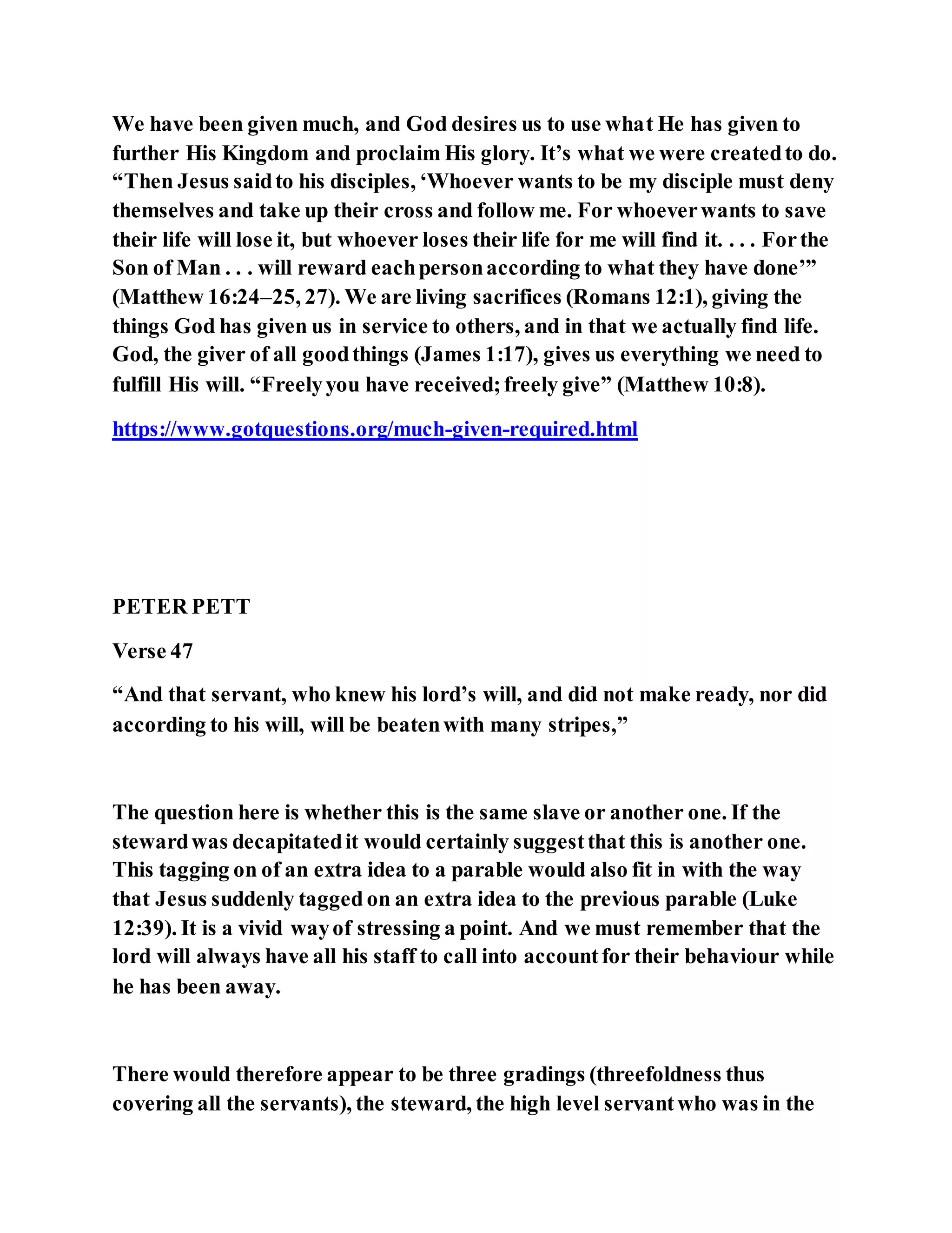 We have been given much, and God desires us to use what He has given to
further His Kingdom and proclaim His glory. It’s what we were createdto do.
“Then Jesus saidto his disciples, ‘Whoever wants to be my disciple must deny
themselves and take up their cross and follow me. For whoeverwants to save
their life will lose it, but whoever loses their life for me will find it. . . . Forthe
Son of Man . . . will reward eachpersonaccording to what they have done’”
(Matthew 16:24–25, 27). We are living sacrifices (Romans 12:1), giving the
things God has given us in service to others, and in that we actually find life.
God, the giver of all goodthings (James 1:17), gives us everything we need to
fulfill His will. “Freelyyou have received;freely give” (Matthew 10:8).
https://www.gotquestions.org/much-given-required.html
PETER PETT
Verse 47
“And that servant, who knew his lord’s will, and did not make ready, nor did
according to his will, will be beatenwith many stripes,”
The question here is whether this is the same slave or another one. If the
stewardwas decapitatedit would certainly suggestthat this is another one.
This tagging on of an extra idea to a parable would also fit in with the way
that Jesus suddenly tagged on an extra idea to the previous parable (Luke
12:39). It is a vivid wayof stressing a point. And we must remember that the
lord will always have all his staff to call into accountfor their behaviour while
he has been away.
There would therefore appear to be three gradings (threefoldness thus
covering all the servants), the steward, the high level servantwho was in the
 