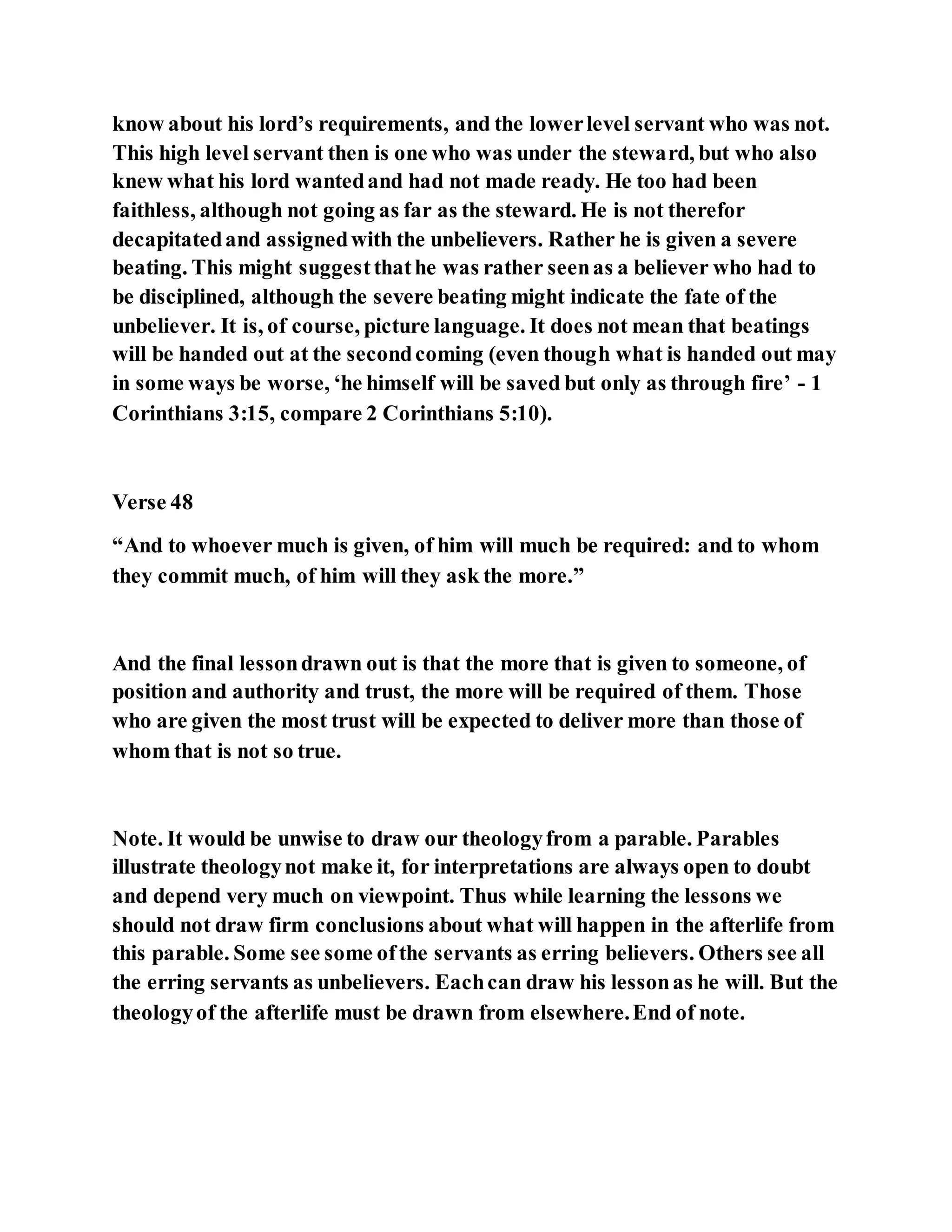 know about his lord’s requirements, and the lowerlevel servant who was not.
This high level servant then is one who was under the steward, but who also
knew what his lord wantedand had not made ready. He too had been
faithless, although not going as far as the steward. He is not therefor
decapitatedand assignedwith the unbelievers. Rather he is given a severe
beating. This might suggestthathe was rather seenas a believer who had to
be disciplined, although the severe beating might indicate the fate of the
unbeliever. It is, of course, picture language. It does not mean that beatings
will be handed out at the secondcoming (even though what is handed out may
in some ways be worse, ‘he himself will be saved but only as through fire’ - 1
Corinthians 3:15, compare 2 Corinthians 5:10).
Verse 48
“And to whoever much is given, of him will much be required: and to whom
they commit much, of him will they ask the more.”
And the final lessondrawn out is that the more that is given to someone, of
position and authority and trust, the more will be required of them. Those
who are given the most trust will be expected to deliver more than those of
whom that is not so true.
Note. It would be unwise to draw our theologyfrom a parable. Parables
illustrate theologynot make it, for interpretations are always open to doubt
and depend very much on viewpoint. Thus while learning the lessons we
should not draw firm conclusions about what will happen in the afterlife from
this parable. Some see some ofthe servants as erring believers. Others see all
the erring servants as unbelievers. Eachcan draw his lessonas he will. But the
theologyof the afterlife must be drawn from elsewhere.End of note.
 