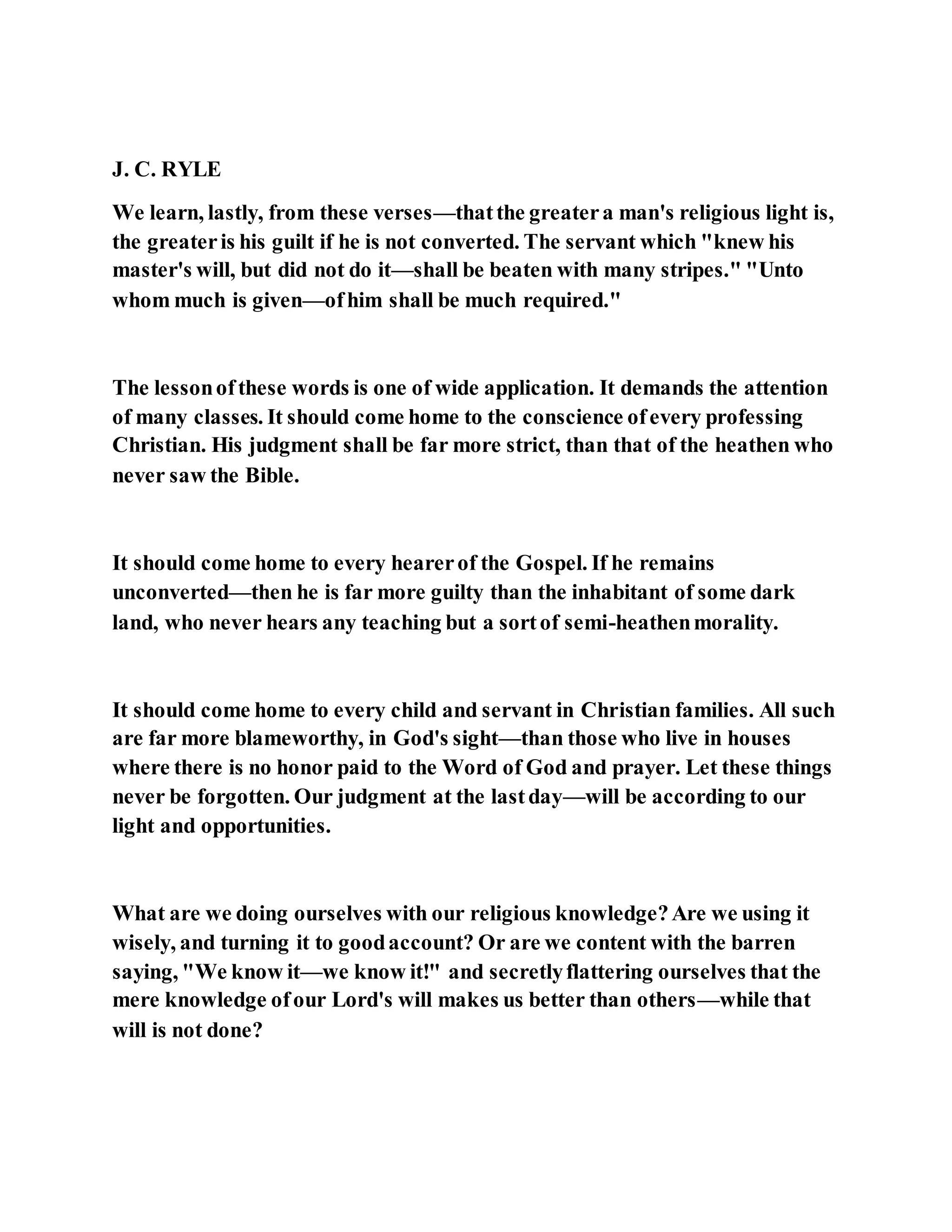 J. C. RYLE
We learn, lastly, from these verses—thatthe greatera man's religious light is,
the greateris his guilt if he is not converted. The servant which "knew his
master's will, but did not do it—shall be beaten with many stripes." "Unto
whom much is given—ofhim shall be much required."
The lessonofthese words is one of wide application. It demands the attention
of many classes. It should come home to the conscience ofevery professing
Christian. His judgment shall be far more strict, than that of the heathen who
never saw the Bible.
It should come home to every hearerof the Gospel. If he remains
unconverted—then he is far more guilty than the inhabitant of some dark
land, who never hears any teaching but a sortof semi-heathenmorality.
It should come home to every child and servant in Christian families. All such
are far more blameworthy, in God's sight—than those who live in houses
where there is no honor paid to the Word of God and prayer. Let these things
never be forgotten. Our judgment at the lastday—will be according to our
light and opportunities.
What are we doing ourselves with our religious knowledge?Are we using it
wisely, and turning it to goodaccount? Or are we content with the barren
saying, "We know it—we know it!" and secretlyflattering ourselves that the
mere knowledge ofour Lord's will makes us better than others—while that
will is not done?
 