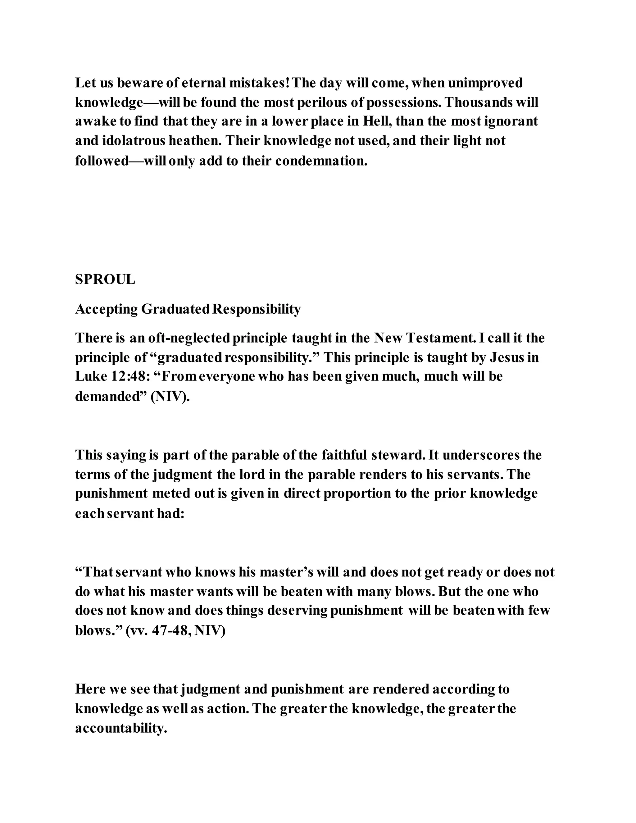 Let us beware of eternal mistakes!The day will come, when unimproved
knowledge—willbe found the most perilous of possessions. Thousands will
awake to find that they are in a lowerplace in Hell, than the most ignorant
and idolatrous heathen. Their knowledge not used, and their light not
followed—willonly add to their condemnation.
SPROUL
Accepting GraduatedResponsibility
There is an oft-neglectedprinciple taught in the New Testament. I call it the
principle of “graduatedresponsibility.” This principle is taught by Jesus in
Luke 12:48: “Fromeveryone who has been given much, much will be
demanded” (NIV).
This saying is part of the parable of the faithful steward. It underscores the
terms of the judgment the lord in the parable renders to his servants. The
punishment meted out is given in direct proportion to the prior knowledge
eachservant had:
“Thatservant who knows his master’s will and does not get ready or does not
do what his master wants will be beaten with many blows. But the one who
does not know and does things deserving punishment will be beatenwith few
blows.” (vv. 47-48, NIV)
Here we see that judgment and punishment are rendered according to
knowledge as wellas action. The greaterthe knowledge, the greaterthe
accountability.
 