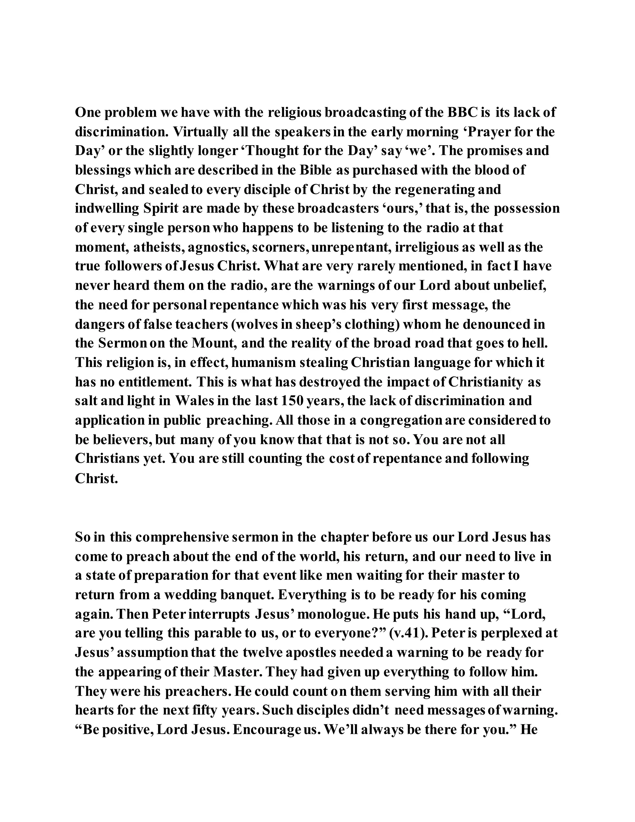 One problem we have with the religious broadcasting of the BBC is its lack of
discrimination. Virtually all the speakersin the early morning ‘Prayer for the
Day’ or the slightly longer‘Thought for the Day’ say‘we’. The promises and
blessings which are described in the Bible as purchased with the blood of
Christ, and sealedto every disciple of Christ by the regenerating and
indwelling Spirit are made by these broadcasters ‘ours,’that is, the possession
of every single personwho happens to be listening to the radio at that
moment, atheists, agnostics, scorners,unrepentant, irreligious as well as the
true followers ofJesus Christ. What are very rarely mentioned, in factI have
never heard them on the radio, are the warnings of our Lord about unbelief,
the need for personalrepentance which was his very first message, the
dangers of false teachers (wolves in sheep’s clothing) whom he denounced in
the Sermonon the Mount, and the reality of the broad road that goes to hell.
This religion is, in effect, humanism stealing Christian language for which it
has no entitlement. This is what has destroyed the impact of Christianity as
salt and light in Wales in the last 150 years, the lack of discrimination and
application in public preaching. All those in a congregationare consideredto
be believers, but many of you know that that is not so. You are not all
Christians yet. You are still counting the costof repentance and following
Christ.
So in this comprehensive sermon in the chapter before us our Lord Jesus has
come to preach about the end of the world, his return, and our need to live in
a state of preparation for that event like men waiting for their master to
return from a wedding banquet. Everything is to be ready for his coming
again. Then Peterinterrupts Jesus’monologue. He puts his hand up, “Lord,
are you telling this parable to us, or to everyone?” (v.41). Peteris perplexed at
Jesus’assumptionthat the twelve apostles neededa warning to be ready for
the appearing of their Master. They had given up everything to follow him.
They were his preachers. He could count on them serving him with all their
hearts for the next fifty years. Such disciples didn’t need messagesofwarning.
“Be positive, Lord Jesus. Encourageus. We’ll always be there for you.” He
 