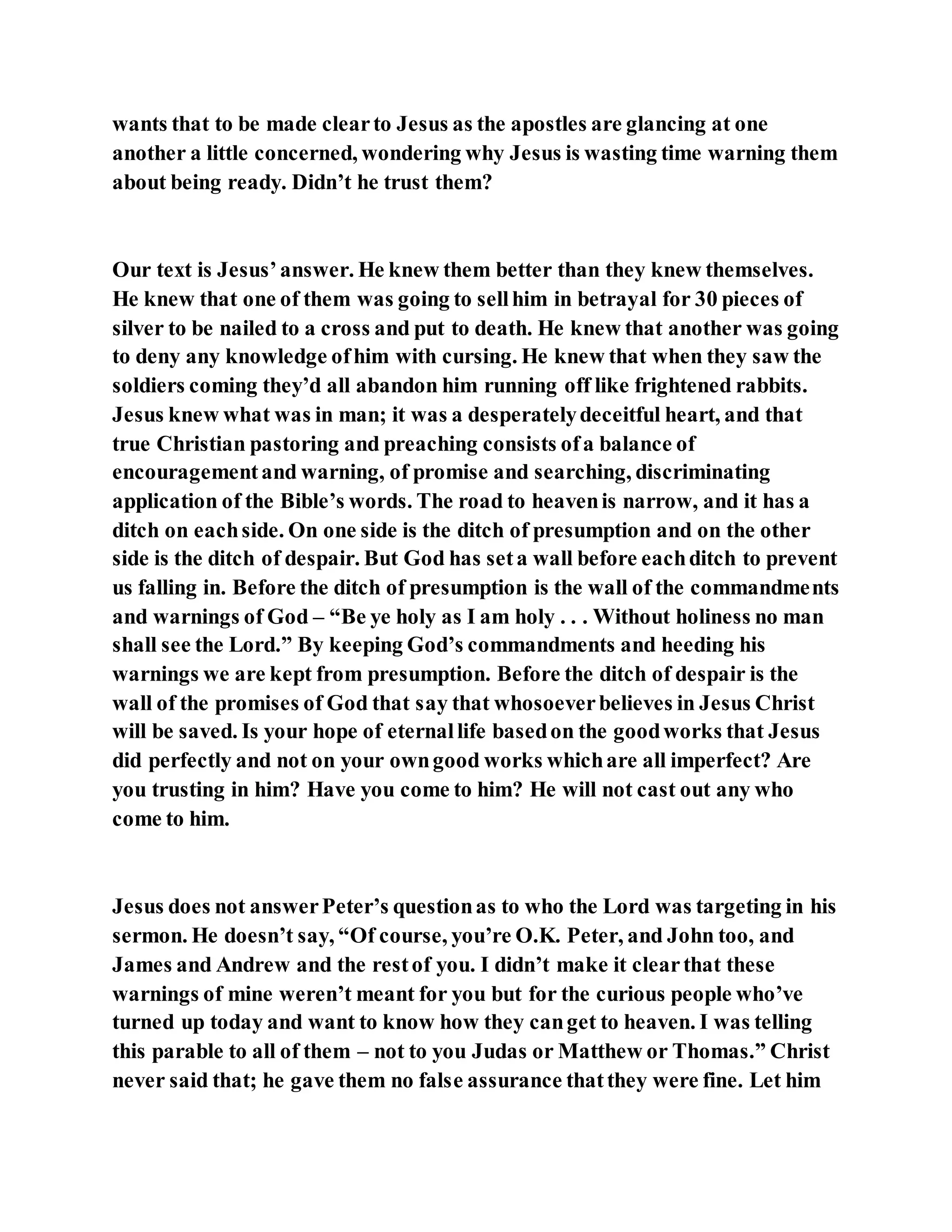 wants that to be made clearto Jesus as the apostles are glancing at one
another a little concerned, wondering why Jesus is wasting time warning them
about being ready. Didn’t he trust them?
Our text is Jesus’answer. He knew them better than they knew themselves.
He knew that one of them was going to sellhim in betrayal for 30 pieces of
silver to be nailed to a cross and put to death. He knew that another was going
to deny any knowledge ofhim with cursing. He knew that when they saw the
soldiers coming they’d all abandon him running off like frightened rabbits.
Jesus knew what was in man; it was a desperatelydeceitful heart, and that
true Christian pastoring and preaching consists ofa balance of
encouragementand warning, of promise and searching, discriminating
application of the Bible’s words. The road to heavenis narrow, and it has a
ditch on eachside. On one side is the ditch of presumption and on the other
side is the ditch of despair. But God has seta wall before eachditch to prevent
us falling in. Before the ditch of presumption is the wall of the commandments
and warnings of God – “Be ye holy as I am holy . . . Without holiness no man
shall see the Lord.” By keeping God’s commandments and heeding his
warnings we are kept from presumption. Before the ditch of despair is the
wall of the promises of God that say that whosoeverbelieves in Jesus Christ
will be saved. Is your hope of eternallife basedon the goodworks that Jesus
did perfectly and not on your owngood works whichare all imperfect? Are
you trusting in him? Have you come to him? He will not cast out any who
come to him.
Jesus does not answerPeter’s questionas to who the Lord was targeting in his
sermon. He doesn’t say, “Of course, you’re O.K. Peter, and John too, and
James and Andrew and the restof you. I didn’t make it clearthat these
warnings of mine weren’t meant for you but for the curious people who’ve
turned up today and want to know how they canget to heaven. I was telling
this parable to all of them – not to you Judas or Matthew or Thomas.” Christ
never said that; he gave them no false assurance thatthey were fine. Let him
 