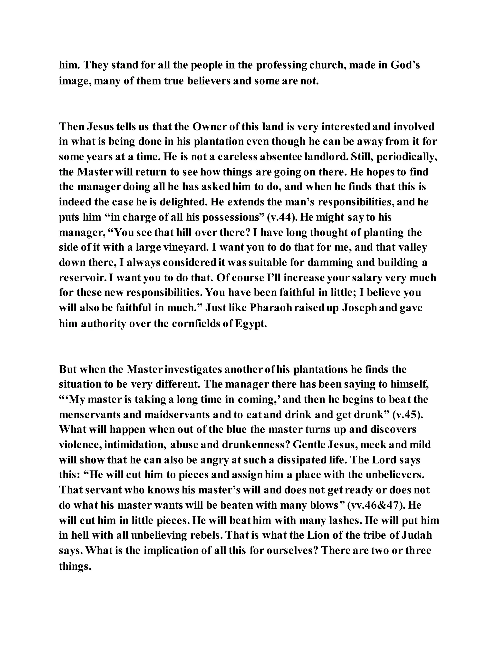 him. They stand for all the people in the professing church, made in God’s
image, many of them true believers and some are not.
Then Jesus tells us that the Owner of this land is very interestedand involved
in what is being done in his plantation even though he can be awayfrom it for
some years at a time. He is not a careless absentee landlord. Still, periodically,
the Masterwill return to see how things are going on there. He hopes to find
the managerdoing all he has askedhim to do, and when he finds that this is
indeed the case he is delighted. He extends the man’s responsibilities, and he
puts him “in charge of all his possessions” (v.44). He might sayto his
manager, “You see that hill over there? I have long thought of planting the
side of it with a large vineyard. I want you to do that for me, and that valley
down there, I always consideredit was suitable for damming and building a
reservoir. I want you to do that. Of course I’ll increase your salary very much
for these new responsibilities. You have been faithful in little; I believe you
will also be faithful in much.” Just like Pharaohraisedup Josephand gave
him authority over the cornfields of Egypt.
But when the Masterinvestigates anotherofhis plantations he finds the
situation to be very different. The manager there has been saying to himself,
“‘My master is taking a long time in coming,’and then he begins to beat the
menservants and maidservants and to eatand drink and get drunk” (v.45).
What will happen when out of the blue the master turns up and discovers
violence, intimidation, abuse and drunkenness? Gentle Jesus, meek and mild
will show that he can also be angry at such a dissipated life. The Lord says
this: “He will cut him to pieces and assignhim a place with the unbelievers.
That servant who knows his master’s will and does not getready or does not
do what his master wants will be beaten with many blows” (vv.46&47). He
will cut him in little pieces. He will beathim with many lashes. He will put him
in hell with all unbelieving rebels. That is what the Lion of the tribe of Judah
says. What is the implication of all this for ourselves? There are two or three
things.
 