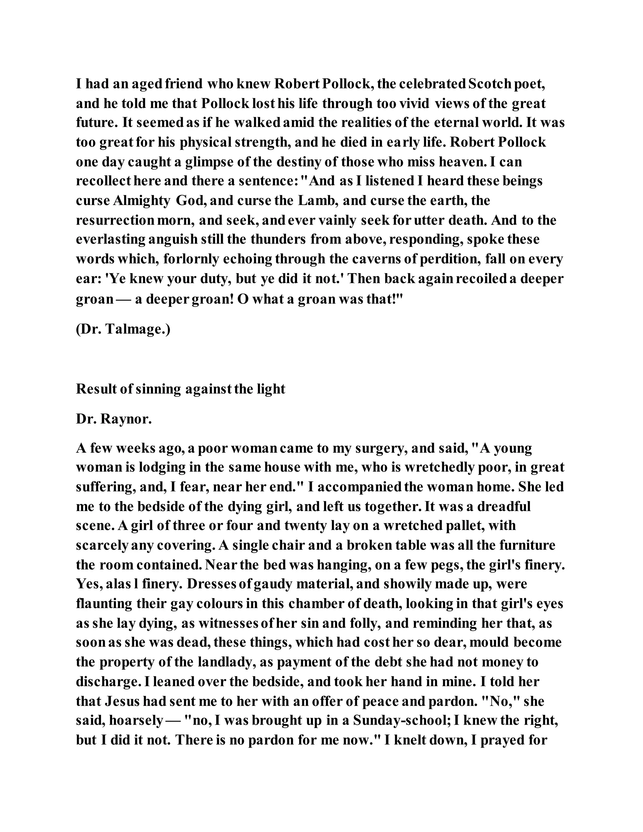 I had an agedfriend who knew RobertPollock, the celebratedScotchpoet,
and he told me that Pollock losthis life through too vivid views of the great
future. It seemedas if he walkedamid the realities of the eternal world. It was
too greatfor his physical strength, and he died in early life. Robert Pollock
one day caught a glimpse of the destiny of those who miss heaven. I can
recollecthere and there a sentence:"And as I listened I heard these beings
curse Almighty God, and curse the Lamb, and curse the earth, the
resurrectionmorn, and seek, andever vainly seek forutter death. And to the
everlasting anguish still the thunders from above, responding, spoke these
words which, forlornly echoing through the caverns of perdition, fall on every
ear: 'Ye knew your duty, but ye did it not.' Then back againrecoileda deeper
groan— a deepergroan! O what a groan was that!"
(Dr. Talmage.)
Result of sinning againstthe light
Dr. Raynor.
A few weeks ago, a poor womancame to my surgery, and said, "A young
woman is lodging in the same house with me, who is wretchedly poor, in great
suffering, and, I fear, near her end." I accompaniedthe woman home. She led
me to the bedside of the dying girl, and left us together. It was a dreadful
scene. A girl of three or four and twenty lay on a wretched pallet, with
scarcelyany covering. A single chair and a broken table was all the furniture
the room contained. Nearthe bed was hanging, on a few pegs, the girl's finery.
Yes, alas l finery. Dressesofgaudy material, and showily made up, were
flaunting their gay colours in this chamber of death, looking in that girl's eyes
as she lay dying, as witnessesofher sin and folly, and reminding her that, as
soonas she was dead, these things, which had costher so dear, mould become
the property of the landlady, as payment of the debt she had not money to
discharge. I leaned over the bedside, and took her hand in mine. I told her
that Jesus had sent me to her with an offer of peace and pardon. "No," she
said, hoarsely— "no, I was brought up in a Sunday-school;I knew the right,
but I did it not. There is no pardon for me now." I knelt down, I prayed for
 