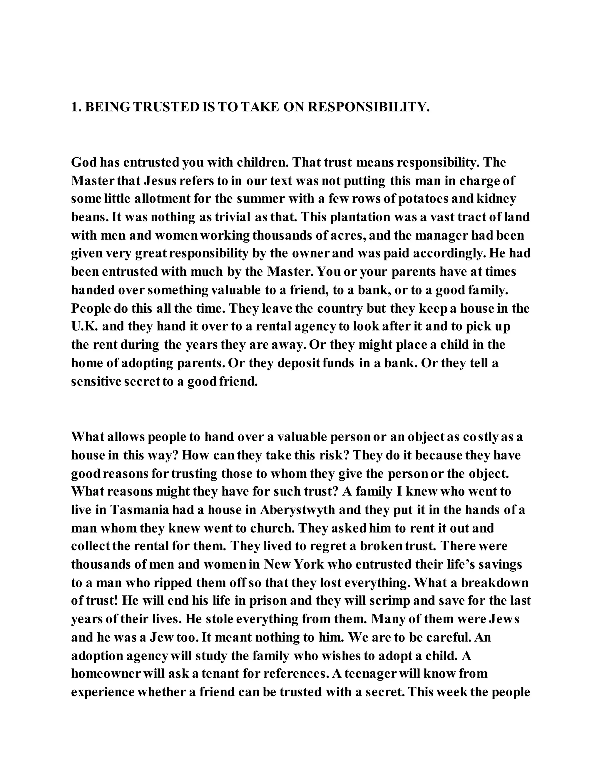 1. BEING TRUSTED IS TO TAKE ON RESPONSIBILITY.
God has entrusted you with children. That trust means responsibility. The
Masterthat Jesus refers to in our text was not putting this man in charge of
some little allotment for the summer with a few rows of potatoes and kidney
beans. It was nothing as trivial as that. This plantation was a vast tract of land
with men and womenworking thousands of acres, and the manager had been
given very greatresponsibility by the ownerand was paid accordingly. He had
been entrusted with much by the Master. You or your parents have at times
handed over something valuable to a friend, to a bank, or to a good family.
People do this all the time. They leave the country but they keepa house in the
U.K. and they hand it over to a rental agencyto look after it and to pick up
the rent during the years they are away. Or they might place a child in the
home of adopting parents. Or they depositfunds in a bank. Or they tell a
sensitive secretto a goodfriend.
What allows people to hand over a valuable personor an objectas costlyas a
house in this way? How canthey take this risk? They do it because they have
goodreasons fortrusting those to whom they give the personor the object.
What reasons might they have for such trust? A family I knew who went to
live in Tasmania had a house in Aberystwyth and they put it in the hands of a
man whom they knew went to church. They askedhim to rent it out and
collectthe rental for them. They lived to regret a brokentrust. There were
thousands of men and womenin New York who entrusted their life’s savings
to a man who ripped them off so that they lost everything. What a breakdown
of trust! He will end his life in prison and they will scrimp and save for the last
years of their lives. He stole everything from them. Many of them were Jews
and he was a Jew too. It meant nothing to him. We are to be careful. An
adoption agencywill study the family who wishes to adopt a child. A
homeownerwill ask a tenant for references. A teenagerwill know from
experience whether a friend can be trusted with a secret. This week the people
 