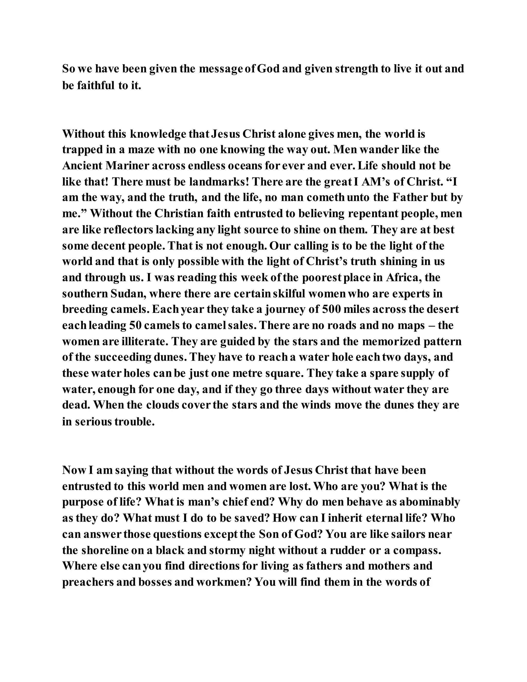 So we have been given the messageofGod and given strength to live it out and
be faithful to it.
Without this knowledge thatJesus Christ alone gives men, the world is
trapped in a maze with no one knowing the way out. Men wander like the
Ancient Mariner across endless oceans forever and ever. Life should not be
like that! There must be landmarks! There are the greatI AM’s of Christ. “I
am the way, and the truth, and the life, no man comethunto the Father but by
me.” Without the Christian faith entrusted to believing repentant people, men
are like reflectors lacking any light source to shine on them. They are at best
some decent people. That is not enough. Our calling is to be the light of the
world and that is only possible with the light of Christ’s truth shining in us
and through us. I was reading this week ofthe poorestplace in Africa, the
southern Sudan, where there are certainskilful womenwho are experts in
breeding camels. Eachyear they take a journey of 500 miles across the desert
eachleading 50 camels to camelsales. There are no roads and no maps – the
women are illiterate. They are guided by the stars and the memorized pattern
of the succeeding dunes. They have to reacha water hole eachtwo days, and
these waterholes canbe just one metre square. They take a spare supply of
water, enough for one day, and if they go three days without water they are
dead. When the clouds coverthe stars and the winds move the dunes they are
in serious trouble.
Now I am saying that without the words of Jesus Christ that have been
entrusted to this world men and women are lost. Who are you? What is the
purpose of life? What is man’s chief end? Why do men behave as abominably
as they do? What must I do to be saved? How can I inherit eternal life? Who
can answerthose questions exceptthe Son of God? You are like sailors near
the shoreline on a black and stormy night without a rudder or a compass.
Where else canyou find directions for living as fathers and mothers and
preachers and bosses and workmen? You will find them in the words of
 