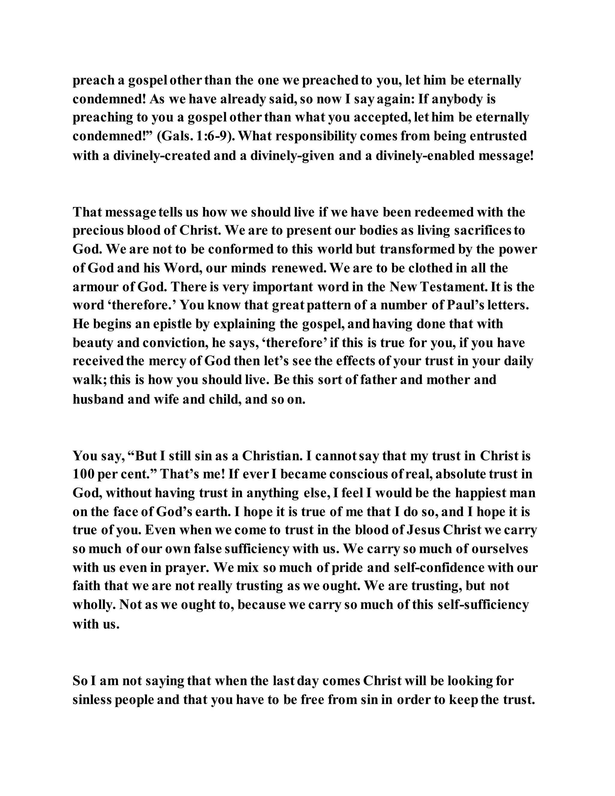 preach a gospelotherthan the one we preachedto you, let him be eternally
condemned! As we have already said, so now I sayagain: If anybody is
preaching to you a gospel otherthan what you accepted, lethim be eternally
condemned!” (Gals. 1:6-9). What responsibility comes from being entrusted
with a divinely-created and a divinely-given and a divinely-enabled message!
That messagetells us how we should live if we have been redeemed with the
precious blood of Christ. We are to present our bodies as living sacrificesto
God. We are not to be conformed to this world but transformed by the power
of God and his Word, our minds renewed. We are to be clothed in all the
armour of God. There is very important word in the New Testament. It is the
word ‘therefore.’ You know that greatpattern of a number of Paul’s letters.
He begins an epistle by explaining the gospel, andhaving done that with
beauty and conviction, he says, ‘therefore’if this is true for you, if you have
receivedthe mercy of God then let’s see the effects of your trust in your daily
walk;this is how you should live. Be this sort of father and mother and
husband and wife and child, and so on.
You say, “But I still sin as a Christian. I cannotsay that my trust in Christ is
100 per cent.” That’s me! If everI became conscious ofreal, absolute trust in
God, without having trust in anything else, I feel I would be the happiest man
on the face of God’s earth. I hope it is true of me that I do so, and I hope it is
true of you. Even when we come to trust in the blood of Jesus Christ we carry
so much of our own false sufficiency with us. We carry so much of ourselves
with us even in prayer. We mix so much of pride and self-confidence with our
faith that we are not really trusting as we ought. We are trusting, but not
wholly. Not as we ought to, because we carry so much of this self-sufficiency
with us.
So I am not saying that when the lastday comes Christ will be looking for
sinless people and that you have to be free from sin in order to keepthe trust.
 