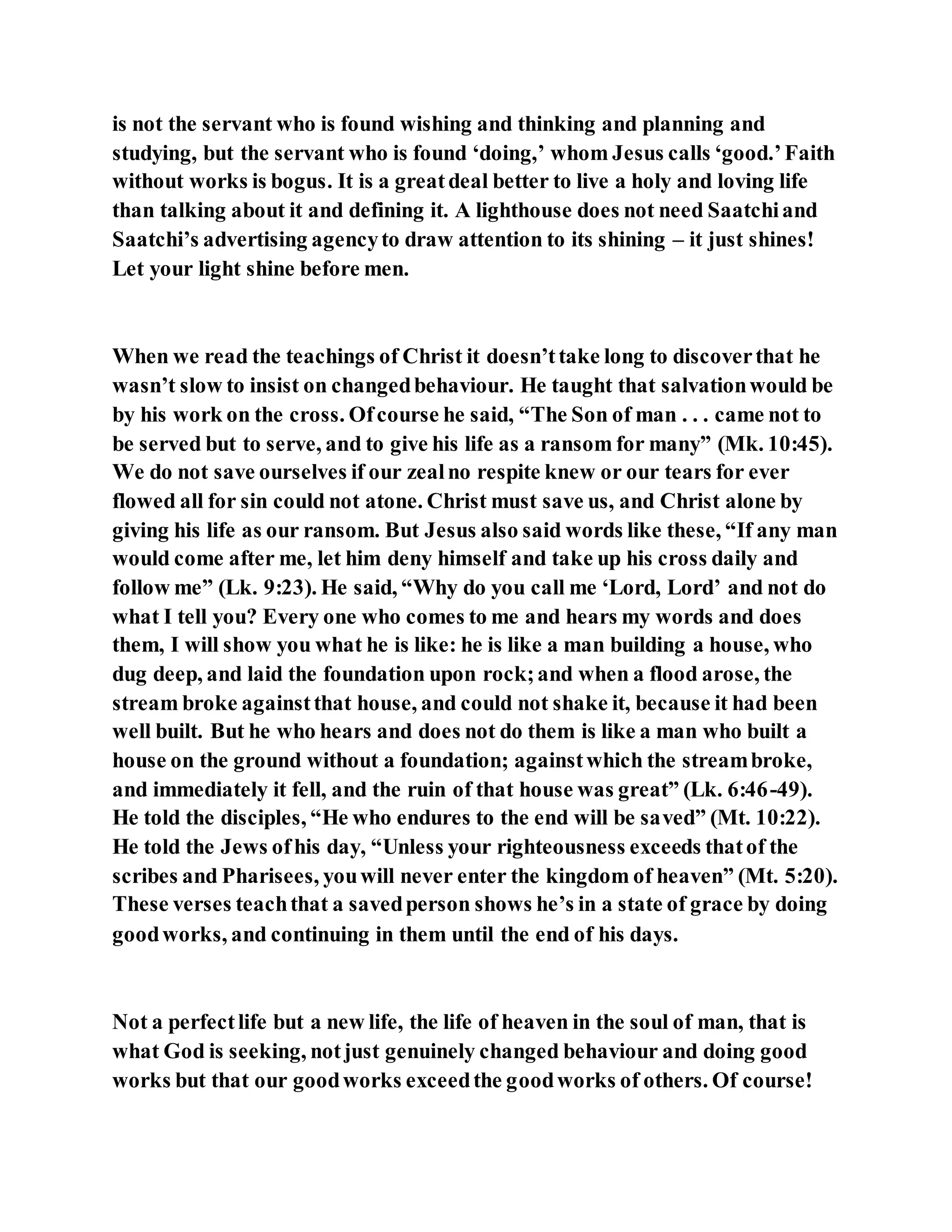 is not the servant who is found wishing and thinking and planning and
studying, but the servant who is found ‘doing,’ whom Jesus calls ‘good.’Faith
without works is bogus. It is a greatdeal better to live a holy and loving life
than talking about it and defining it. A lighthouse does not need Saatchiand
Saatchi’s advertising agencyto draw attention to its shining – it just shines!
Let your light shine before men.
When we read the teachings of Christ it doesn’ttake long to discoverthat he
wasn’t slow to insist on changedbehaviour. He taught that salvationwould be
by his work on the cross. Ofcourse he said, “The Son of man . . . came not to
be served but to serve, and to give his life as a ransom for many” (Mk. 10:45).
We do not save ourselves if our zealno respite knew or our tears for ever
flowed all for sin could not atone. Christ must save us, and Christ alone by
giving his life as our ransom. But Jesus also said words like these, “If any man
would come after me, let him deny himself and take up his cross daily and
follow me” (Lk. 9:23). He said, “Why do you call me ‘Lord, Lord’ and not do
what I tell you? Every one who comes to me and hears my words and does
them, I will show you what he is like: he is like a man building a house, who
dug deep, and laid the foundation upon rock;and when a flood arose, the
stream broke againstthat house, and could not shake it, because it had been
well built. But he who hears and does not do them is like a man who built a
house on the ground without a foundation; againstwhich the streambroke,
and immediately it fell, and the ruin of that house was great” (Lk. 6:46-49).
He told the disciples, “He who endures to the end will be saved” (Mt. 10:22).
He told the Jews ofhis day, “Unless your righteousness exceeds thatof the
scribes and Pharisees, youwill never enter the kingdom of heaven” (Mt. 5:20).
These verses teachthat a savedperson shows he’s in a state of grace by doing
goodworks, and continuing in them until the end of his days.
Not a perfectlife but a new life, the life of heaven in the soul of man, that is
what God is seeking, notjust genuinely changed behaviour and doing good
works but that our goodworks exceedthe goodworks of others. Of course!
 