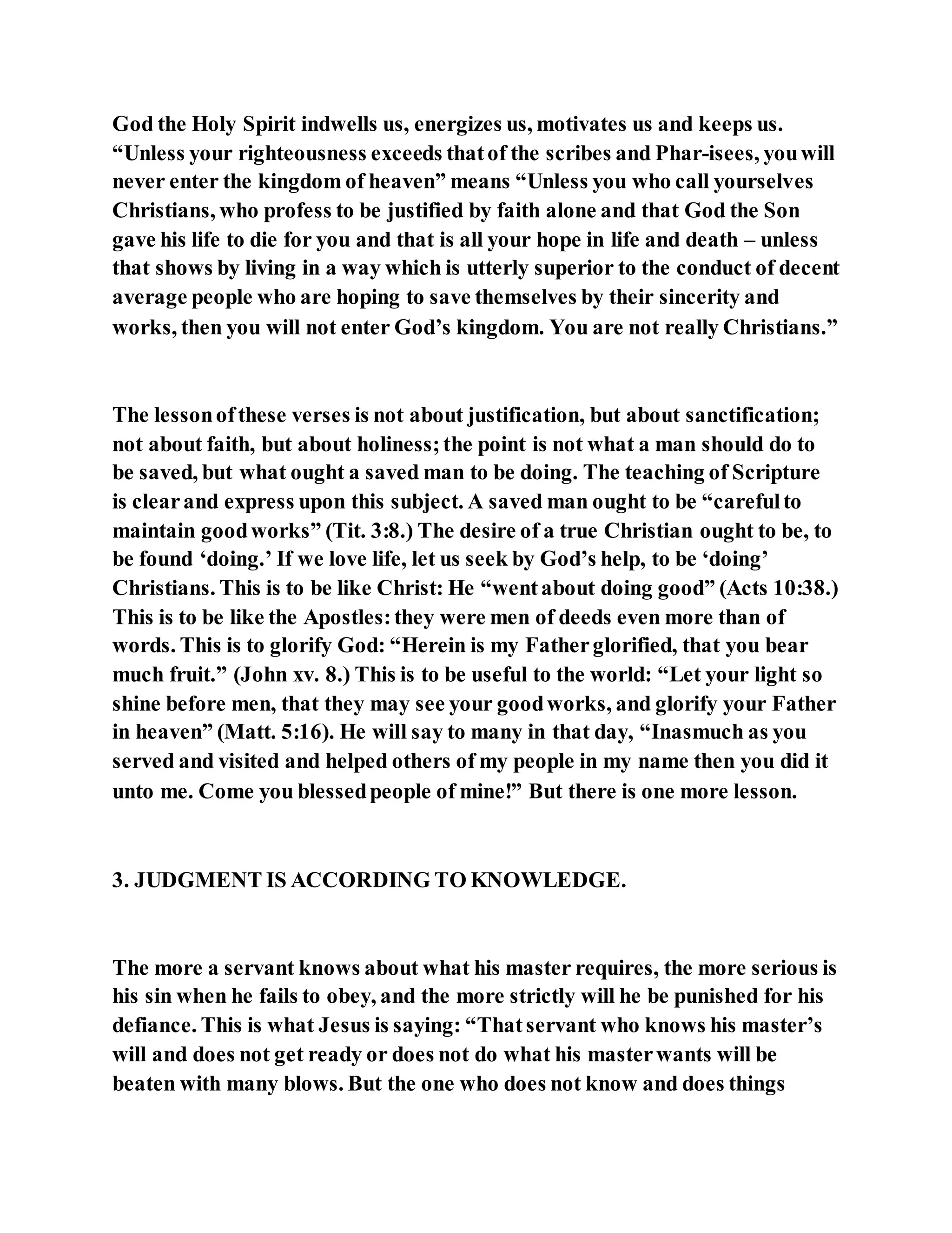God the Holy Spirit indwells us, energizes us, motivates us and keeps us.
“Unless your righteousness exceeds thatof the scribes and Phar­isees, youwill
never enter the kingdom of heaven” means “Unless you who call yourselves
Christians, who profess to be justified by faith alone and that God the Son
gave his life to die for you and that is all your hope in life and death – unless
that shows by living in a way which is utterly superior to the conduct of decent
average people who are hoping to save themselves by their sincerity and
works, then you will not enter God’s kingdom. You are not really Christians.”
The lessonofthese verses is not about justification, but about sanctification;
not about faith, but about holiness;the point is not what a man should do to
be saved, but what ought a saved man to be doing. The teaching of Scripture
is clearand express upon this subject. A saved man ought to be “carefulto
maintain goodworks” (Tit. 3:8.) The desire of a true Christian ought to be, to
be found ‘doing.’ If we love life, let us seek by God’s help, to be ‘doing’
Christians. This is to be like Christ: He “wentabout doing good” (Acts 10:38.)
This is to be like the Apostles:they were men of deeds even more than of
words. This is to glorify God: “Herein is my Fatherglorified, that you bear
much fruit.” (John xv. 8.) This is to be useful to the world: “Let your light so
shine before men, that they may see your goodworks, and glorify your Father
in heaven” (Matt. 5:16). He will say to many in that day, “Inasmuch as you
served and visited and helped others of my people in my name then you did it
unto me. Come you blessedpeople of mine!” But there is one more lesson.
3. JUDGMENT IS ACCORDING TO KNOWLEDGE.
The more a servant knows about what his master requires, the more serious is
his sin when he fails to obey, and the more strictly will he be punished for his
defiance. This is what Jesus is saying: “Thatservant who knows his master’s
will and does not get ready or does not do what his masterwants will be
beaten with many blows. But the one who does not know and does things
 