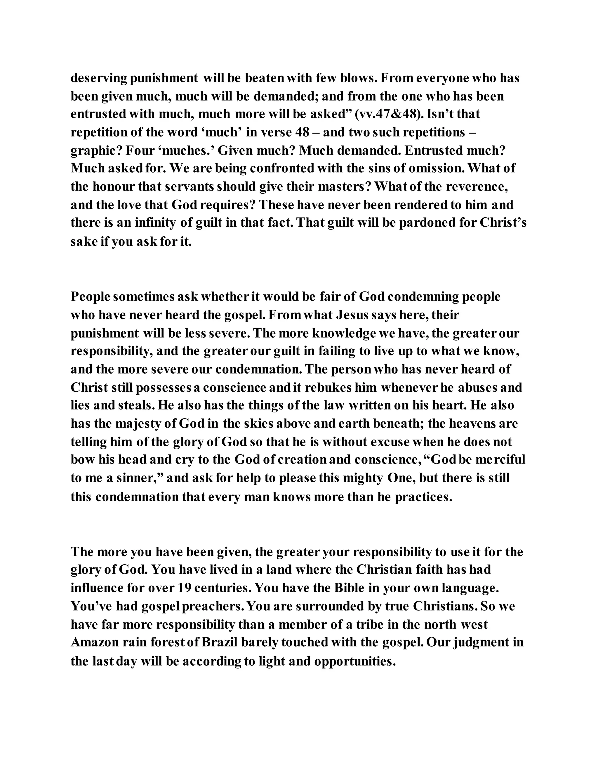 deserving punishment will be beatenwith few blows. From everyone who has
been given much, much will be demanded; and from the one who has been
entrusted with much, much more will be asked” (vv.47&48). Isn’t that
repetition of the word ‘much’ in verse 48 – and two such repetitions –
graphic? Four ‘muches.’ Given much? Much demanded. Entrusted much?
Much askedfor. We are being confronted with the sins of omission. What of
the honour that servants should give their masters? Whatof the reverence,
and the love that God requires? These have never been rendered to him and
there is an infinity of guilt in that fact. That guilt will be pardoned for Christ’s
sake if you ask for it.
People sometimes ask whetherit would be fair of God condemning people
who have never heard the gospel. Fromwhat Jesus says here, their
punishment will be less severe. The more knowledge we have, the greaterour
responsibility, and the greaterour guilt in failing to live up to what we know,
and the more severe our condemnation. The personwho has never heard of
Christ still possessesa conscience andit rebukes him wheneverhe abuses and
lies and steals. He also has the things of the law written on his heart. He also
has the majesty of God in the skies above and earth beneath; the heavens are
telling him of the glory of God so that he is without excuse when he does not
bow his head and cry to the God of creationand conscience,“Godbe merciful
to me a sinner,” and ask for help to please this mighty One, but there is still
this condemnation that every man knows more than he practices.
The more you have been given, the greateryour responsibility to use it for the
glory of God. You have lived in a land where the Christian faith has had
influence for over 19 centuries. You have the Bible in your own language.
You’ve had gospelpreachers.You are surrounded by true Christians. So we
have far more responsibility than a member of a tribe in the north west
Amazon rain forestof Brazil barely touched with the gospel. Our judgment in
the lastday will be according to light and opportunities.
 