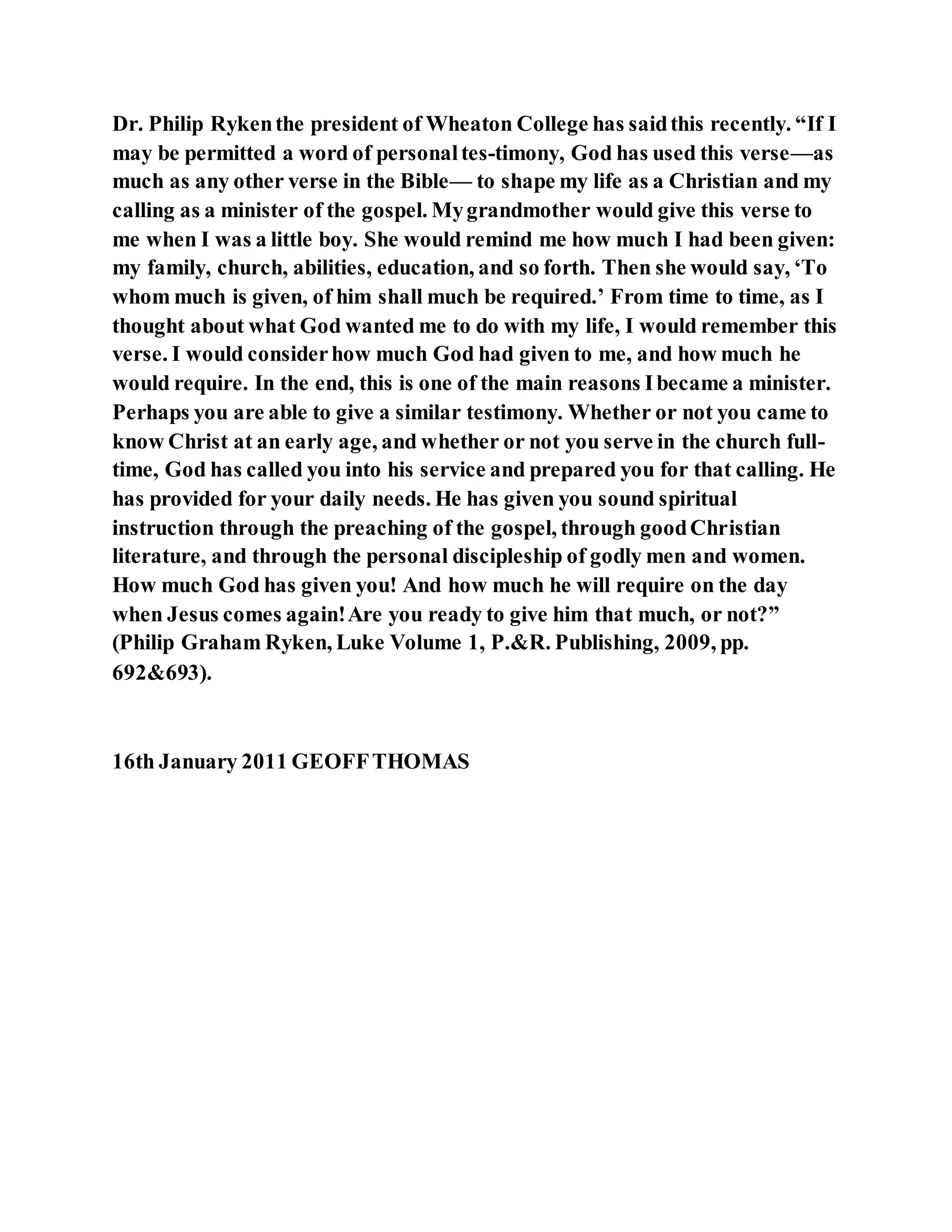 Dr. Philip Rykenthe president of Wheaton College has saidthis recently. “If I
may be permitted a word of personaltes-timony, God has used this verse—as
much as any other verse in the Bible— to shape my life as a Christian and my
calling as a minister of the gospel. Mygrandmother would give this verse to
me when I was a little boy. She would remind me how much I had been given:
my family, church, abilities, education, and so forth. Then she would say, ‘To
whom much is given, of him shall much be required.’ From time to time, as I
thought about what God wanted me to do with my life, I would remember this
verse. I would considerhow much God had given to me, and how much he
would require. In the end, this is one of the main reasons Ibecame a minister.
Perhaps you are able to give a similar testimony. Whether or not you came to
know Christ at an early age, and whether or not you serve in the church full-
time, God has called you into his service and prepared you for that calling. He
has provided for your daily needs. He has given you sound spiritual
instruction through the preaching of the gospel, through goodChristian
literature, and through the personal discipleship of godly men and women.
How much God has given you! And how much he will require on the day
when Jesus comes again!Are you ready to give him that much, or not?”
(Philip Graham Ryken, Luke Volume 1, P.&R. Publishing, 2009, pp.
692&693).
16th January 2011 GEOFFTHOMAS
 