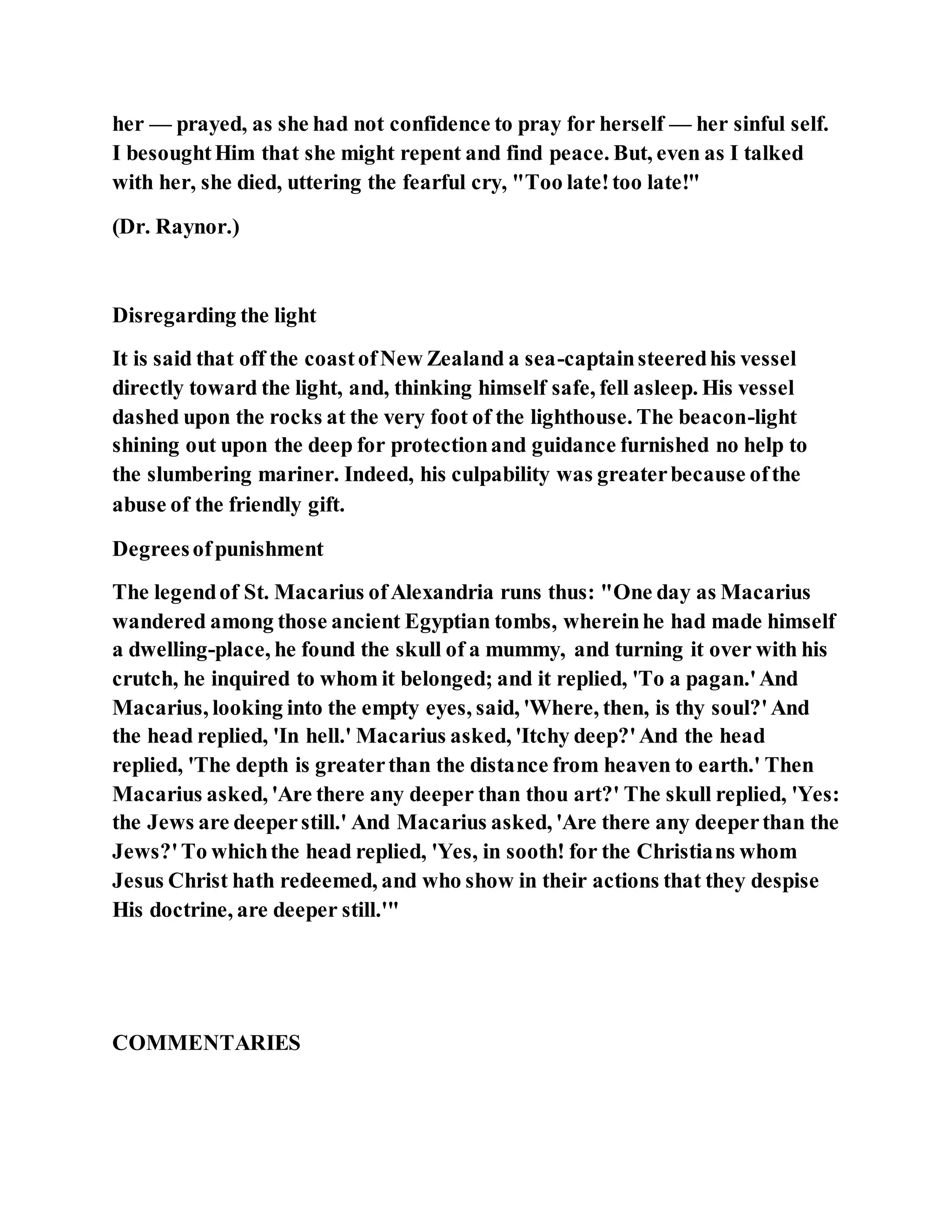 her — prayed, as she had not confidence to pray for herself — her sinful self.
I besoughtHim that she might repent and find peace. But, even as I talked
with her, she died, uttering the fearful cry, "Too late!too late!"
(Dr. Raynor.)
Disregarding the light
It is said that off the coastofNew Zealand a sea-captainsteeredhis vessel
directly toward the light, and, thinking himself safe, fell asleep. His vessel
dashed upon the rocks at the very foot of the lighthouse. The beacon-light
shining out upon the deep for protectionand guidance furnished no help to
the slumbering mariner. Indeed, his culpability was greaterbecause ofthe
abuse of the friendly gift.
Degreesofpunishment
The legendof St. Macarius ofAlexandria runs thus: "One day as Macarius
wandered among those ancient Egyptian tombs, whereinhe had made himself
a dwelling-place, he found the skull of a mummy, and turning it over with his
crutch, he inquired to whom it belonged; and it replied, 'To a pagan.'And
Macarius, looking into the empty eyes, said, 'Where, then, is thy soul?'And
the head replied, 'In hell.' Macarius asked, 'Itchy deep?'And the head
replied, 'The depth is greaterthan the distance from heaven to earth.' Then
Macarius asked, 'Are there any deeper than thou art?' The skull replied, 'Yes:
the Jews are deeperstill.' And Macarius asked, 'Are there any deeperthan the
Jews?'To whichthe head replied, 'Yes, in sooth! for the Christians whom
Jesus Christ hath redeemed, and who show in their actions that they despise
His doctrine, are deeper still.'"
COMMENTARIES
 