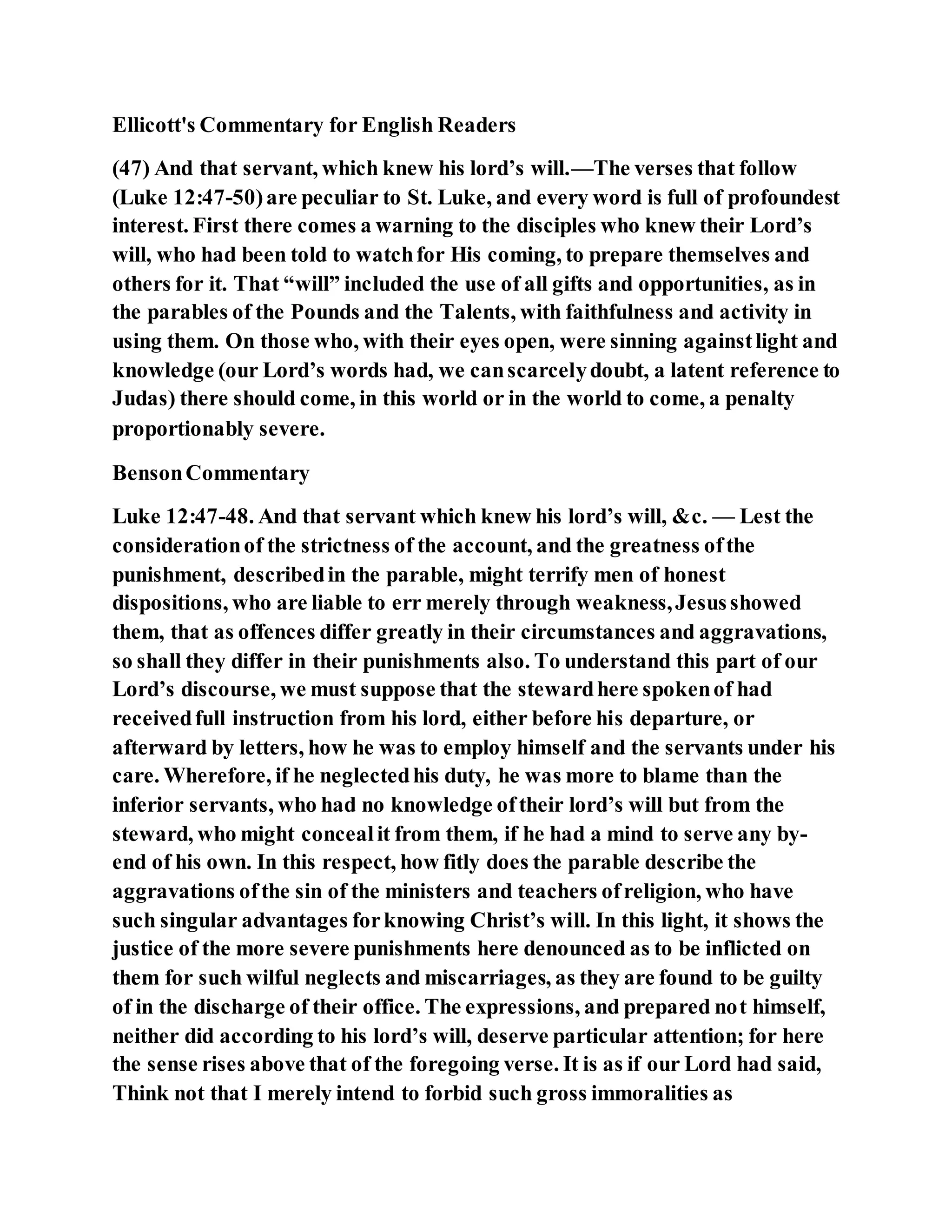 Ellicott's Commentary for English Readers
(47) And that servant, which knew his lord’s will.—The verses that follow
(Luke 12:47-50)are peculiar to St. Luke, and every word is full of profoundest
interest. First there comes a warning to the disciples who knew their Lord’s
will, who had been told to watchfor His coming, to prepare themselves and
others for it. That “will” included the use of all gifts and opportunities, as in
the parables of the Pounds and the Talents, with faithfulness and activity in
using them. On those who, with their eyes open, were sinning againstlight and
knowledge (our Lord’s words had, we canscarcelydoubt, a latent reference to
Judas) there should come, in this world or in the world to come, a penalty
proportionably severe.
BensonCommentary
Luke 12:47-48. And that servant which knew his lord’s will, &c. — Lest the
considerationof the strictness of the account, and the greatness ofthe
punishment, describedin the parable, might terrify men of honest
dispositions, who are liable to err merely through weakness,Jesusshowed
them, that as offences differ greatly in their circumstances and aggravations,
so shall they differ in their punishments also. To understand this part of our
Lord’s discourse, we must suppose that the stewardhere spokenof had
receivedfull instruction from his lord, either before his departure, or
afterward by letters, how he was to employ himself and the servants under his
care. Wherefore, if he neglectedhis duty, he was more to blame than the
inferior servants, who had no knowledge oftheir lord’s will but from the
steward, who might concealit from them, if he had a mind to serve any by-
end of his own. In this respect, how fitly does the parable describe the
aggravations ofthe sin of the ministers and teachers ofreligion, who have
such singular advantages forknowing Christ’s will. In this light, it shows the
justice of the more severe punishments here denounced as to be inflicted on
them for such wilful neglects and miscarriages, as they are found to be guilty
of in the discharge of their office. The expressions, and prepared not himself,
neither did according to his lord’s will, deserve particular attention; for here
the sense rises above that of the foregoing verse. It is as if our Lord had said,
Think not that I merely intend to forbid such gross immoralities as
 