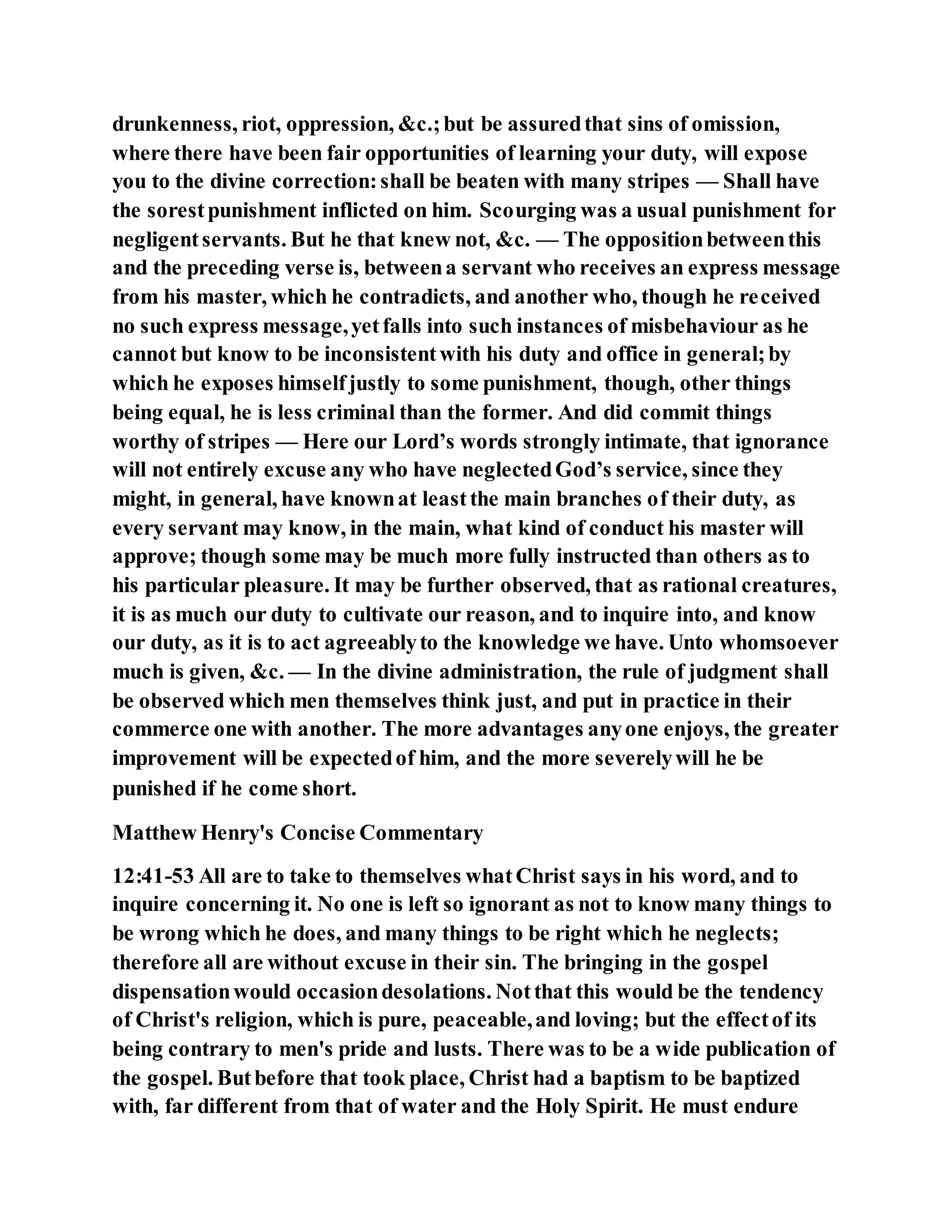 drunkenness, riot, oppression, &c.;but be assuredthat sins of omission,
where there have been fair opportunities of learning your duty, will expose
you to the divine correction:shall be beaten with many stripes — Shall have
the sorestpunishment inflicted on him. Scourging was a usual punishment for
negligentservants. But he that knew not, &c. — The oppositionbetweenthis
and the preceding verse is, betweena servant who receives an express message
from his master, which he contradicts, and another who, though he received
no such express message,yetfalls into such instances of misbehaviour as he
cannot but know to be inconsistentwith his duty and office in general;by
which he exposes himselfjustly to some punishment, though, other things
being equal, he is less criminal than the former. And did commit things
worthy of stripes — Here our Lord’s words strongly intimate, that ignorance
will not entirely excuse any who have neglectedGod’s service, since they
might, in general, have knownat leastthe main branches of their duty, as
every servant may know, in the main, what kind of conduct his master will
approve; though some may be much more fully instructed than others as to
his particular pleasure. It may be further observed, that as rational creatures,
it is as much our duty to cultivate our reason, and to inquire into, and know
our duty, as it is to act agreeablyto the knowledge we have. Unto whomsoever
much is given, &c. — In the divine administration, the rule of judgment shall
be observed which men themselves think just, and put in practice in their
commerce one with another. The more advantages anyone enjoys, the greater
improvement will be expectedof him, and the more severelywill he be
punished if he come short.
Matthew Henry's Concise Commentary
12:41-53 All are to take to themselves whatChrist says in his word, and to
inquire concerning it. No one is left so ignorant as not to know many things to
be wrong which he does, and many things to be right which he neglects;
therefore all are without excuse in their sin. The bringing in the gospel
dispensationwould occasiondesolations. Notthat this would be the tendency
of Christ's religion, which is pure, peaceable,and loving; but the effectof its
being contrary to men's pride and lusts. There was to be a wide publication of
the gospel. Butbefore that took place, Christ had a baptism to be baptized
with, far different from that of water and the Holy Spirit. He must endure
 