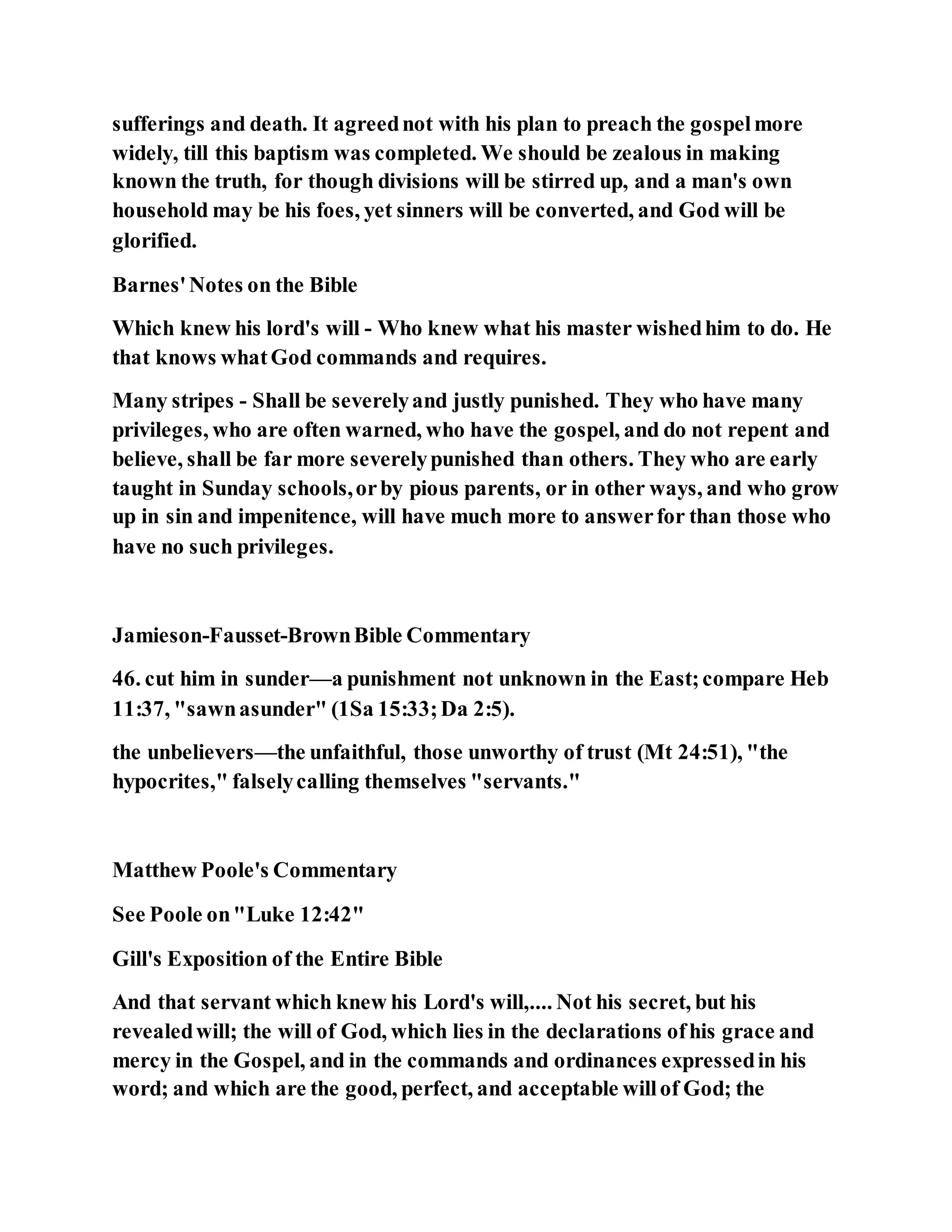 sufferings and death. It agreednot with his plan to preach the gospelmore
widely, till this baptism was completed. We should be zealous in making
known the truth, for though divisions will be stirred up, and a man's own
household may be his foes, yet sinners will be converted, and God will be
glorified.
Barnes'Notes on the Bible
Which knew his lord's will - Who knew what his master wishedhim to do. He
that knows whatGod commands and requires.
Many stripes - Shall be severelyand justly punished. They who have many
privileges, who are often warned, who have the gospel, and do not repent and
believe, shall be far more severelypunished than others. They who are early
taught in Sunday schools,orby pious parents, or in other ways, and who grow
up in sin and impenitence, will have much more to answerfor than those who
have no such privileges.
Jamieson-Fausset-BrownBible Commentary
46. cut him in sunder—a punishment not unknown in the East;compare Heb
11:37, "sawnasunder" (1Sa 15:33;Da 2:5).
the unbelievers—the unfaithful, those unworthy of trust (Mt 24:51), "the
hypocrites," falselycalling themselves "servants."
Matthew Poole's Commentary
See Poole on"Luke 12:42"
Gill's Exposition of the Entire Bible
And that servant which knew his Lord's will,.... Not his secret, but his
revealedwill; the will of God, which lies in the declarations ofhis grace and
mercy in the Gospel, and in the commands and ordinances expressedin his
word; and which are the good, perfect, and acceptable willof God; the
 