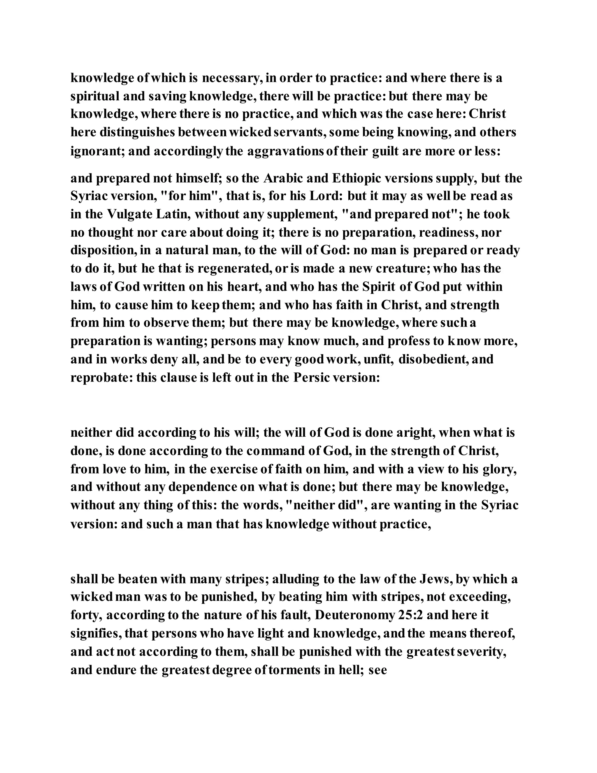 knowledge ofwhich is necessary, in order to practice: and where there is a
spiritual and saving knowledge, there will be practice:but there may be
knowledge, where there is no practice, and which was the case here:Christ
here distinguishes betweenwickedservants, some being knowing, and others
ignorant; and accordinglythe aggravationsoftheir guilt are more or less:
and prepared not himself; so the Arabic and Ethiopic versions supply, but the
Syriac version, "for him", that is, for his Lord: but it may as wellbe read as
in the Vulgate Latin, without any supplement, "and prepared not"; he took
no thought nor care about doing it; there is no preparation, readiness, nor
disposition, in a natural man, to the will of God: no man is prepared or ready
to do it, but he that is regenerated, oris made a new creature;who has the
laws of God written on his heart, and who has the Spirit of God put within
him, to cause him to keepthem; and who has faith in Christ, and strength
from him to observe them; but there may be knowledge, where sucha
preparation is wanting; persons may know much, and profess to know more,
and in works deny all, and be to every goodwork, unfit, disobedient, and
reprobate: this clause is left out in the Persic version:
neither did according to his will; the will of God is done aright, when what is
done, is done according to the command of God, in the strength of Christ,
from love to him, in the exercise of faith on him, and with a view to his glory,
and without any dependence on what is done; but there may be knowledge,
without any thing of this: the words, "neither did", are wanting in the Syriac
version: and such a man that has knowledge without practice,
shall be beaten with many stripes; alluding to the law of the Jews, by which a
wickedman was to be punished, by beating him with stripes, not exceeding,
forty, according to the nature of his fault, Deuteronomy 25:2 and here it
signifies, that persons who have light and knowledge, andthe means thereof,
and actnot according to them, shall be punished with the greatestseverity,
and endure the greatestdegree oftorments in hell; see
 