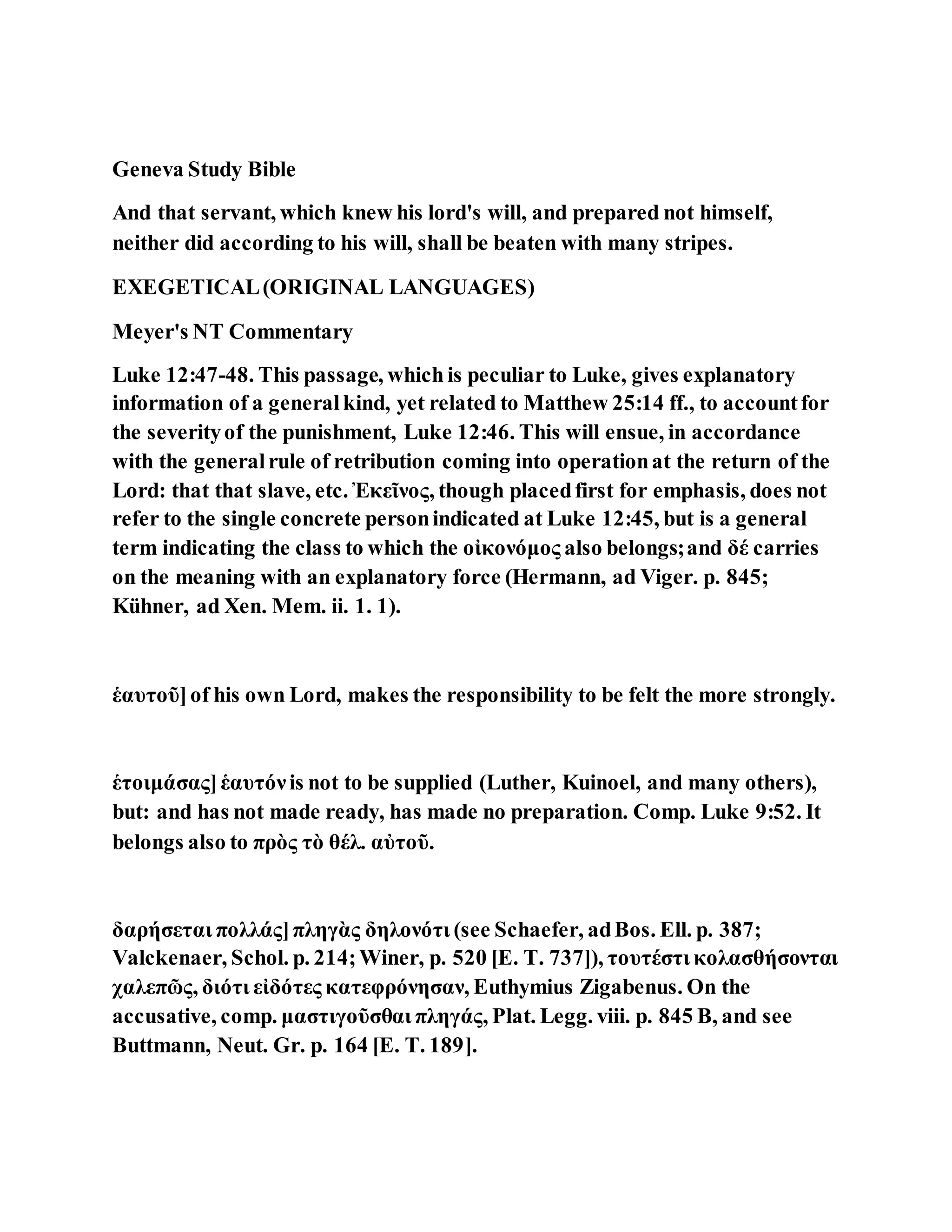 Geneva Study Bible
And that servant, which knew his lord's will, and prepared not himself,
neither did according to his will, shall be beaten with many stripes.
EXEGETICAL(ORIGINAL LANGUAGES)
Meyer's NT Commentary
Luke 12:47-48. This passage, which is peculiar to Luke, gives explanatory
information of a generalkind, yet related to Matthew 25:14 ff., to accountfor
the severityof the punishment, Luke 12:46. This will ensue, in accordance
with the generalrule of retribution coming into operationat the return of the
Lord: that that slave, etc. Ἐκεῖνος, though placedfirst for emphasis, does not
refer to the single concrete personindicated at Luke 12:45, but is a general
term indicating the class to which the οἰκονόμος also belongs;and δέ carries
on the meaning with an explanatory force (Hermann, ad Viger. p. 845;
Kühner, ad Xen. Mem. ii. 1. 1).
ἑαυτοῦ]of his own Lord, makes the responsibility to be felt the more strongly.
ἑτοιμάσας]ἑαυτόνis not to be supplied (Luther, Kuinoel, and many others),
but: and has not made ready, has made no preparation. Comp. Luke 9:52. It
belongs also to πρὸς τὸ θέλ. αὐτοῦ.
δαρήσεται πολλάς]πληγὰς δηλονότι (see Schaefer, adBos. Ell. p. 387;
Valckenaer, Schol. p. 214;Winer, p. 520 [E. T. 737]), τουτέστι κολασθήσονται
χαλεπῶς, διότι εἰδότες κατεφρόνησαν, Euthymius Zigabenus. On the
accusative, comp. μαστιγοῦσθαι πληγάς, Plat. Legg. viii. p. 845 B, and see
Buttmann, Neut. Gr. p. 164 [E. T. 189].
 