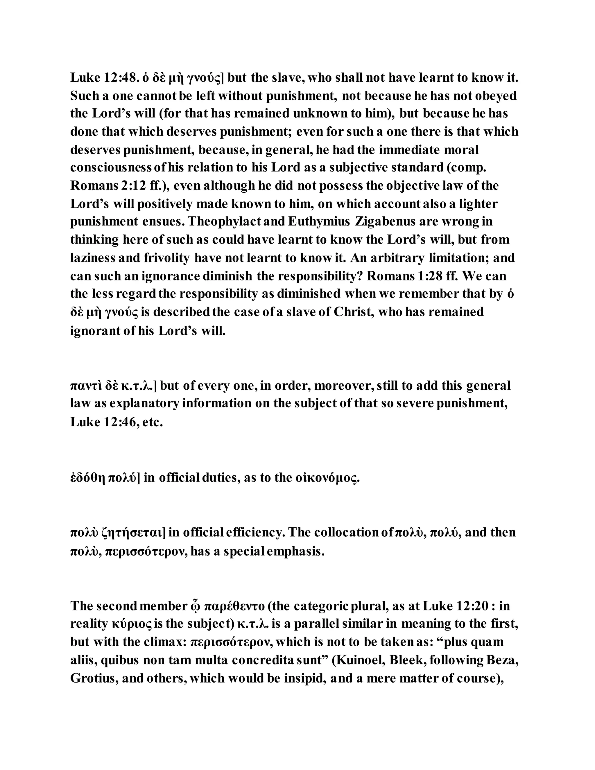 Luke 12:48. ὁ δὲ μὴ γνούς] but the slave, who shall not have learnt to know it.
Such a one cannotbe left without punishment, not because he has not obeyed
the Lord’s will (for that has remained unknown to him), but because he has
done that which deserves punishment; even for such a one there is that which
deserves punishment, because, in general, he had the immediate moral
consciousnessofhis relation to his Lord as a subjective standard (comp.
Romans 2:12 ff.), even although he did not possess the objective law of the
Lord’s will positively made known to him, on which accountalso a lighter
punishment ensues. Theophylactand Euthymius Zigabenus are wrong in
thinking here of such as could have learnt to know the Lord’s will, but from
laziness and frivolity have not learnt to know it. An arbitrary limitation; and
can such an ignorance diminish the responsibility? Romans 1:28 ff. We can
the less regardthe responsibility as diminished when we remember that by ὁ
δὲ μὴ γνούς is describedthe case ofa slave of Christ, who has remained
ignorant of his Lord’s will.
παντὶ δὲ κ.τ.λ.]but of every one, in order, moreover, still to add this general
law as explanatory information on the subject of that so severe punishment,
Luke 12:46, etc.
ἐδόθη πολύ] in officialduties, as to the οἰκονόμος.
πολὺ ζητήσεται]in officialefficiency. The collocationofπολὺ, πολύ, and then
πολὺ, περισσότερον, has a specialemphasis.
The secondmember ᾧ παρέθεντο (the categoricplural, as at Luke 12:20 : in
reality κύριος is the subject) κ.τ.λ. is a parallel similar in meaning to the first,
but with the climax: περισσότερον, which is not to be takenas: “plus quam
aliis, quibus non tam multa concredita sunt” (Kuinoel, Bleek, following Beza,
Grotius, and others, which would be insipid, and a mere matter of course),
 