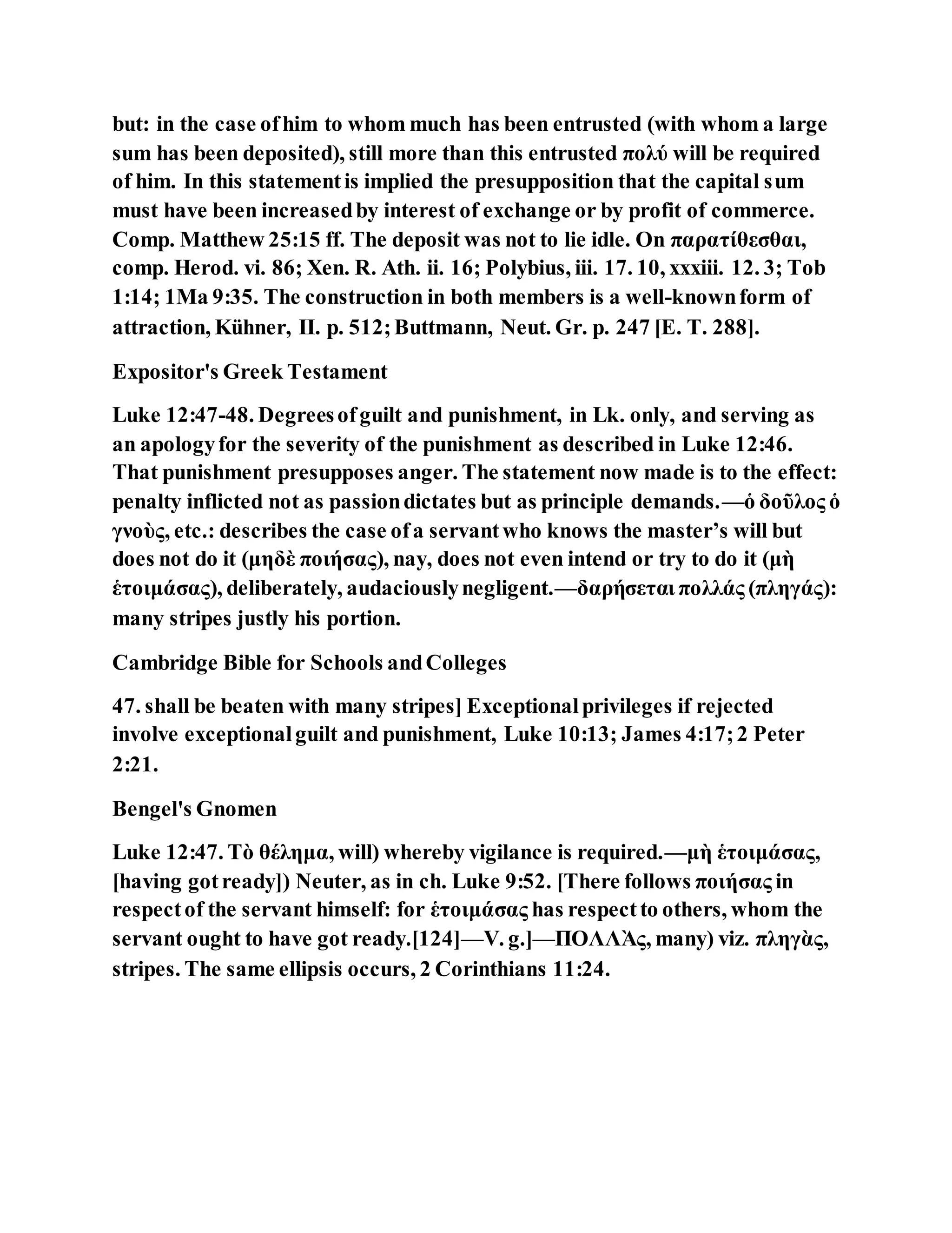 but: in the case ofhim to whom much has been entrusted (with whom a large
sum has been deposited), still more than this entrusted πολύ will be required
of him. In this statementis implied the presupposition that the capital sum
must have been increasedby interest of exchange or by profit of commerce.
Comp. Matthew 25:15 ff. The deposit was not to lie idle. On παρατίθεσθαι,
comp. Herod. vi. 86; Xen. R. Ath. ii. 16; Polybius, iii. 17. 10, xxxiii. 12. 3; Tob
1:14; 1Ma 9:35. The construction in both members is a well-knownform of
attraction, Kühner, II. p. 512;Buttmann, Neut. Gr. p. 247 [E. T. 288].
Expositor's Greek Testament
Luke 12:47-48. Degreesofguilt and punishment, in Lk. only, and serving as
an apologyfor the severity of the punishment as described in Luke 12:46.
That punishment presupposes anger. The statement now made is to the effect:
penalty inflicted not as passiondictates but as principle demands.—ὁ δοῦλος ὁ
γνοὺς, etc.: describes the case ofa servantwho knows the master’s will but
does not do it (μηδὲ ποιήσας), nay, does not even intend or try to do it (μὴ
ἑτοιμάσας), deliberately, audaciouslynegligent.—δαρήσεται πολλάς (πληγάς):
many stripes justly his portion.
Cambridge Bible for Schools andColleges
47. shall be beaten with many stripes] Exceptionalprivileges if rejected
involve exceptionalguilt and punishment, Luke 10:13; James 4:17;2 Peter
2:21.
Bengel's Gnomen
Luke 12:47. Τὸ θέλημα, will) whereby vigilance is required.—μὴ ἑτοιμάσας,
[having gotready]) Neuter, as in ch. Luke 9:52. [There follows ποιήσας in
respectof the servant himself: for ἑτοιμάσας has respectto others, whom the
servant ought to have got ready.[124]—V. g.]—ΠΟΛΛᾺς, many) viz. πληγὰς,
stripes. The same ellipsis occurs, 2 Corinthians 11:24.
 
