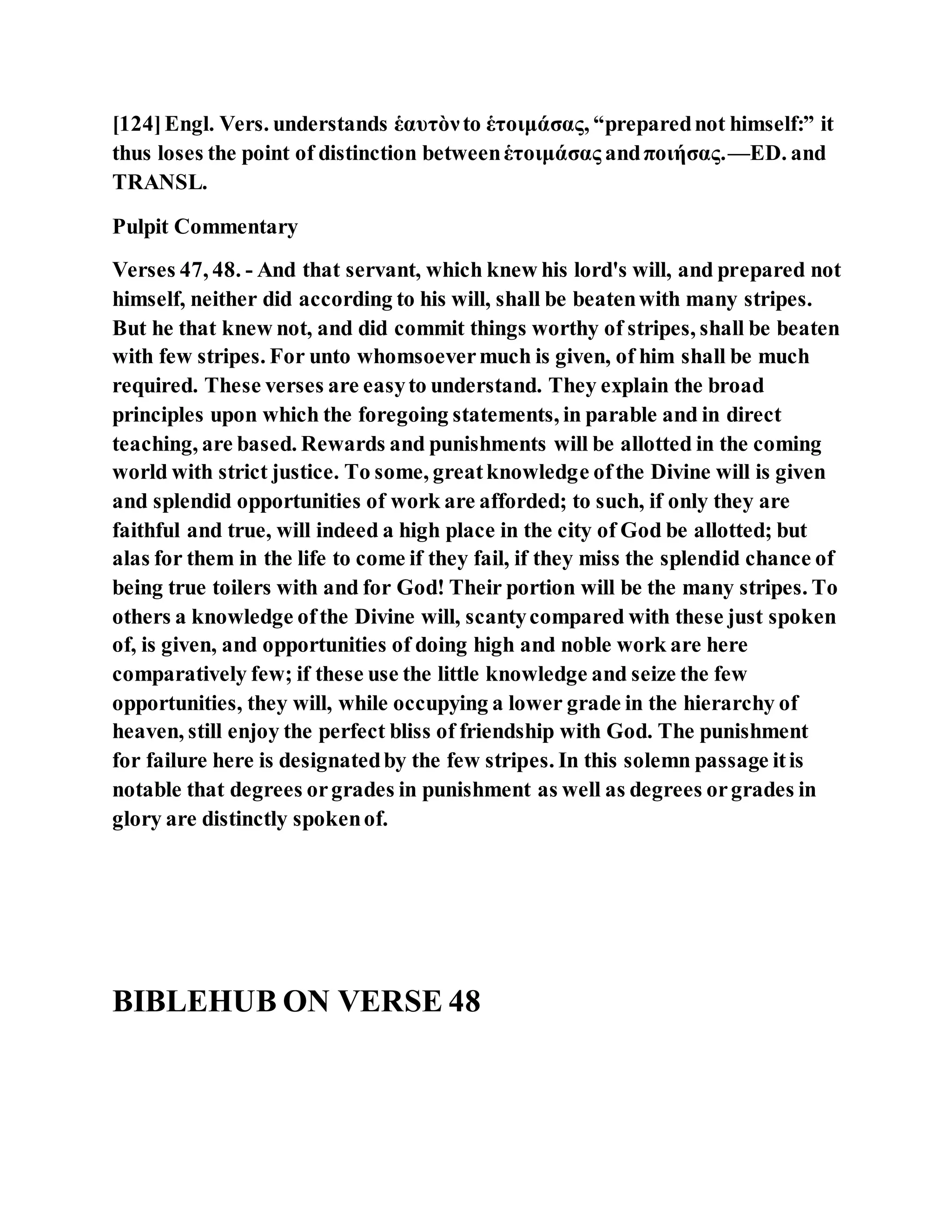 [124]Engl. Vers. understands ἑαυτὸνto ἑτοιμάσας, “preparednot himself:” it
thus loses the point of distinction betweenἑτοιμάσας andποιήσας.—ED. and
TRANSL.
Pulpit Commentary
Verses 47, 48. - And that servant, which knew his lord's will, and prepared not
himself, neither did according to his will, shall be beatenwith many stripes.
But he that knew not, and did commit things worthy of stripes, shall be beaten
with few stripes. For unto whomsoevermuch is given, of him shall be much
required. These verses are easyto understand. They explain the broad
principles upon which the foregoing statements, in parable and in direct
teaching, are based. Rewards and punishments will be allotted in the coming
world with strict justice. To some, greatknowledge ofthe Divine will is given
and splendid opportunities of work are afforded; to such, if only they are
faithful and true, will indeed a high place in the city of God be allotted; but
alas for them in the life to come if they fail, if they miss the splendid chance of
being true toilers with and for God! Their portion will be the many stripes. To
others a knowledge ofthe Divine will, scantycompared with these just spoken
of, is given, and opportunities of doing high and noble work are here
comparatively few; if these use the little knowledge and seize the few
opportunities, they will, while occupying a lower grade in the hierarchy of
heaven, still enjoy the perfect bliss of friendship with God. The punishment
for failure here is designatedby the few stripes. In this solemn passage itis
notable that degrees orgrades in punishment as well as degrees orgrades in
glory are distinctly spokenof.
BIBLEHUB ON VERSE 48
 