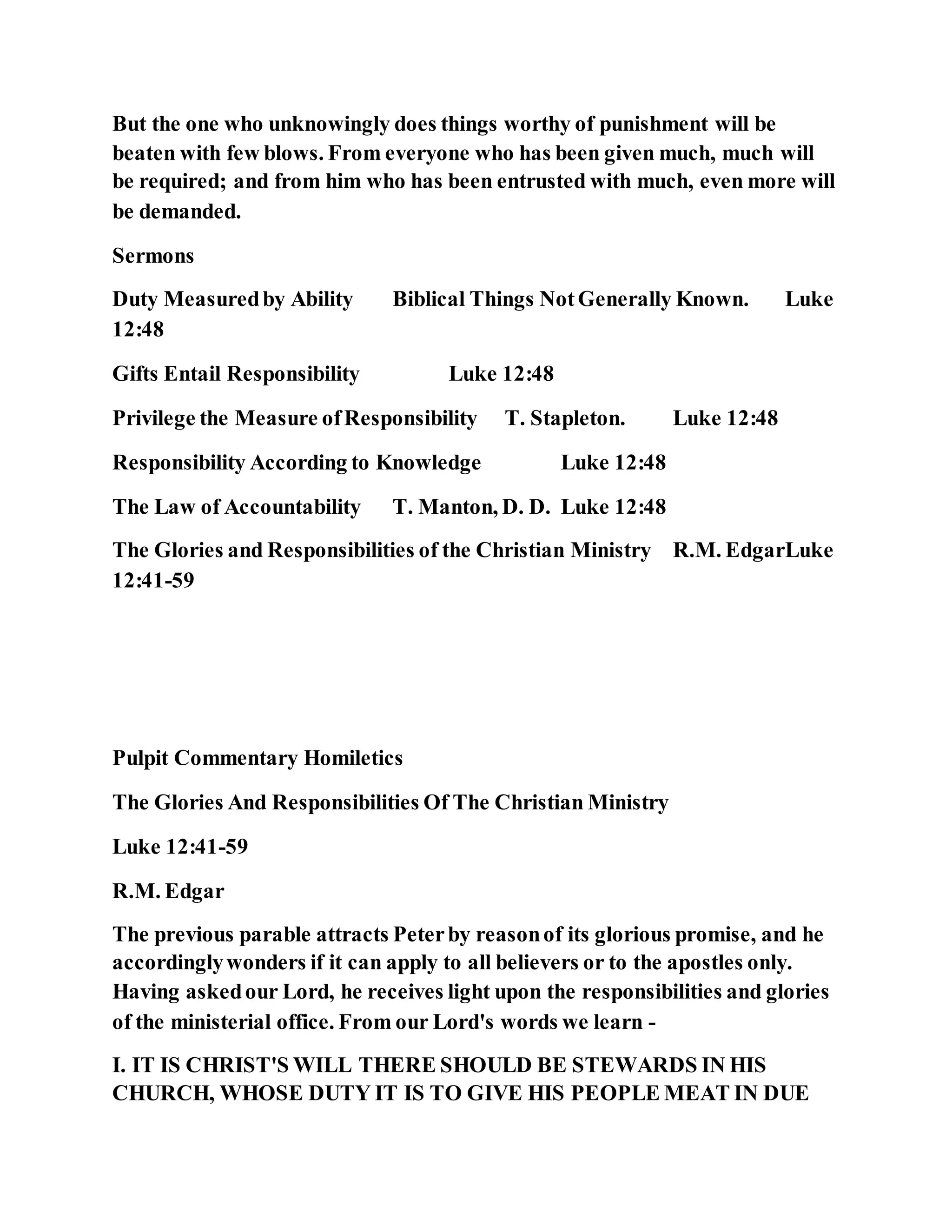 But the one who unknowingly does things worthy of punishment will be
beaten with few blows. From everyone who has been given much, much will
be required; and from him who has been entrusted with much, even more will
be demanded.
Sermons
Duty Measuredby Ability Biblical Things NotGenerally Known. Luke
12:48
Gifts Entail Responsibility Luke 12:48
Privilege the Measure ofResponsibility T. Stapleton. Luke 12:48
Responsibility According to Knowledge Luke 12:48
The Law of Accountability T. Manton, D. D. Luke 12:48
The Glories and Responsibilities of the Christian Ministry R.M. EdgarLuke
12:41-59
Pulpit Commentary Homiletics
The Glories And Responsibilities Of The Christian Ministry
Luke 12:41-59
R.M. Edgar
The previous parable attracts Peterby reasonof its glorious promise, and he
accordinglywonders if it can apply to all believers or to the apostles only.
Having askedour Lord, he receives light upon the responsibilities and glories
of the ministerial office. From our Lord's words we learn -
I. IT IS CHRIST'S WILL THERE SHOULD BE STEWARDS IN HIS
CHURCH, WHOSE DUTY IT IS TO GIVE HIS PEOPLE MEAT IN DUE
 
