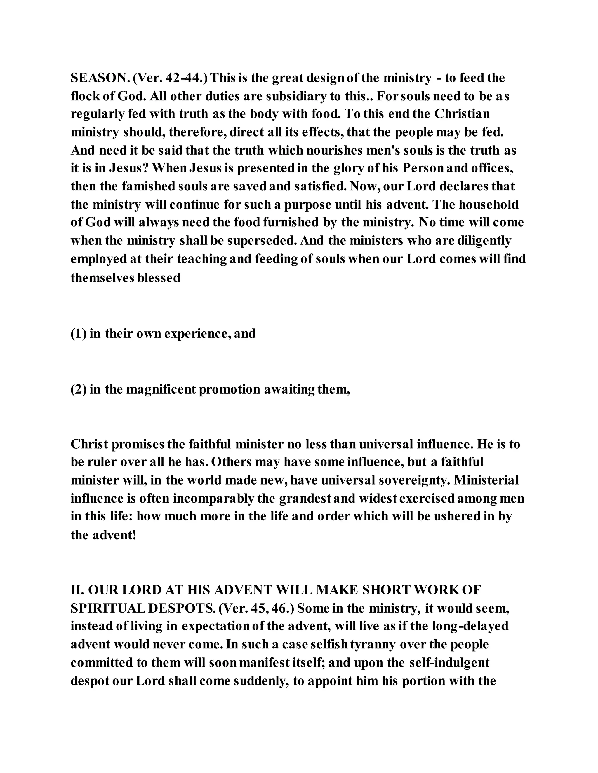 SEASON. (Ver. 42-44.)This is the great designof the ministry - to feed the
flock of God. All other duties are subsidiary to this.. Forsouls need to be as
regularly fed with truth as the body with food. To this end the Christian
ministry should, therefore, direct all its effects, that the people may be fed.
And need it be said that the truth which nourishes men's souls is the truth as
it is in Jesus? WhenJesus is presentedin the glory of his Personand offices,
then the famished souls are savedand satisfied. Now, our Lord declares that
the ministry will continue for such a purpose until his advent. The household
of God will always need the food furnished by the ministry. No time will come
when the ministry shall be superseded. And the ministers who are diligently
employed at their teaching and feeding of souls when our Lord comes will find
themselves blessed
(1) in their own experience, and
(2) in the magnificent promotion awaiting them,
Christ promises the faithful minister no less than universal influence. He is to
be ruler over all he has. Others may have some influence, but a faithful
minister will, in the world made new, have universal sovereignty. Ministerial
influence is often incomparably the grandestand widestexercisedamong men
in this life: how much more in the life and order which will be ushered in by
the advent!
II. OUR LORD AT HIS ADVENT WILL MAKE SHORT WORK OF
SPIRITUAL DESPOTS. (Ver. 45, 46.) Some in the ministry, it would seem,
instead of living in expectationof the advent, will live as if the long-delayed
advent would never come. In such a case selfishtyranny over the people
committed to them will soonmanifest itself; and upon the self-indulgent
despot our Lord shall come suddenly, to appoint him his portion with the
 