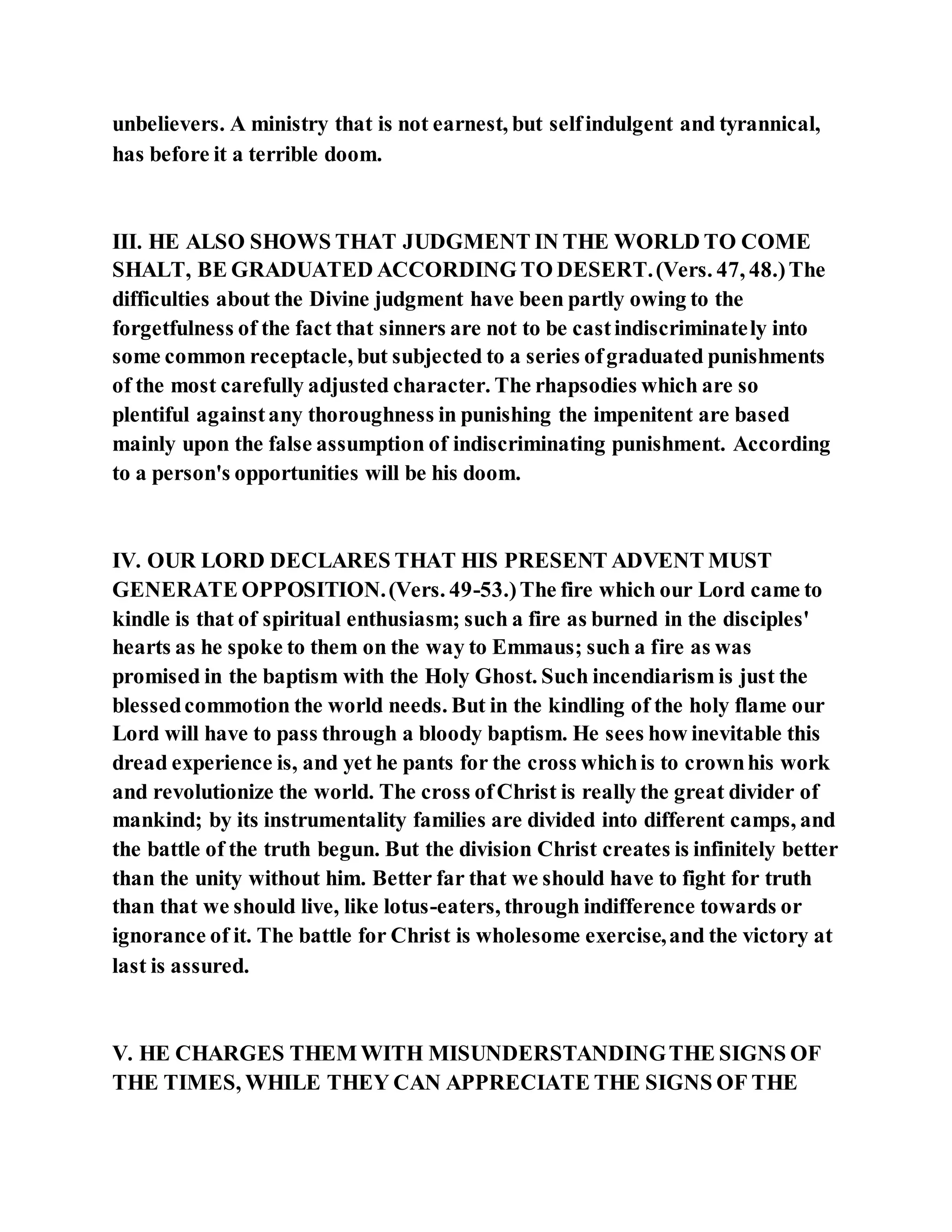 unbelievers. A ministry that is not earnest, but selfindulgent and tyrannical,
has before it a terrible doom.
III. HE ALSO SHOWS THAT JUDGMENT IN THE WORLD TO COME
SHALT, BE GRADUATED ACCORDING TO DESERT.(Vers. 47, 48.)The
difficulties about the Divine judgment have been partly owing to the
forgetfulness of the fact that sinners are not to be castindiscriminately into
some common receptacle, but subjected to a series ofgraduated punishments
of the most carefully adjusted character. The rhapsodies which are so
plentiful againstany thoroughness in punishing the impenitent are based
mainly upon the false assumption of indiscriminating punishment. According
to a person's opportunities will be his doom.
IV. OUR LORD DECLARES THAT HIS PRESENT ADVENT MUST
GENERATE OPPOSITION.(Vers. 49-53.)The fire which our Lord came to
kindle is that of spiritual enthusiasm; such a fire as burned in the disciples'
hearts as he spoke to them on the way to Emmaus; such a fire as was
promised in the baptism with the Holy Ghost. Such incendiarism is just the
blessedcommotion the world needs. But in the kindling of the holy flame our
Lord will have to pass through a bloody baptism. He sees how inevitable this
dread experience is, and yet he pants for the cross whichis to crownhis work
and revolutionize the world. The cross ofChrist is really the great divider of
mankind; by its instrumentality families are divided into different camps, and
the battle of the truth begun. But the division Christ creates is infinitely better
than the unity without him. Better far that we should have to fight for truth
than that we should live, like lotus-eaters, through indifference towards or
ignorance of it. The battle for Christ is wholesome exercise,and the victory at
last is assured.
V. HE CHARGES THEM WITH MISUNDERSTANDINGTHE SIGNS OF
THE TIMES, WHILE THEY CAN APPRECIATE THE SIGNS OF THE
 