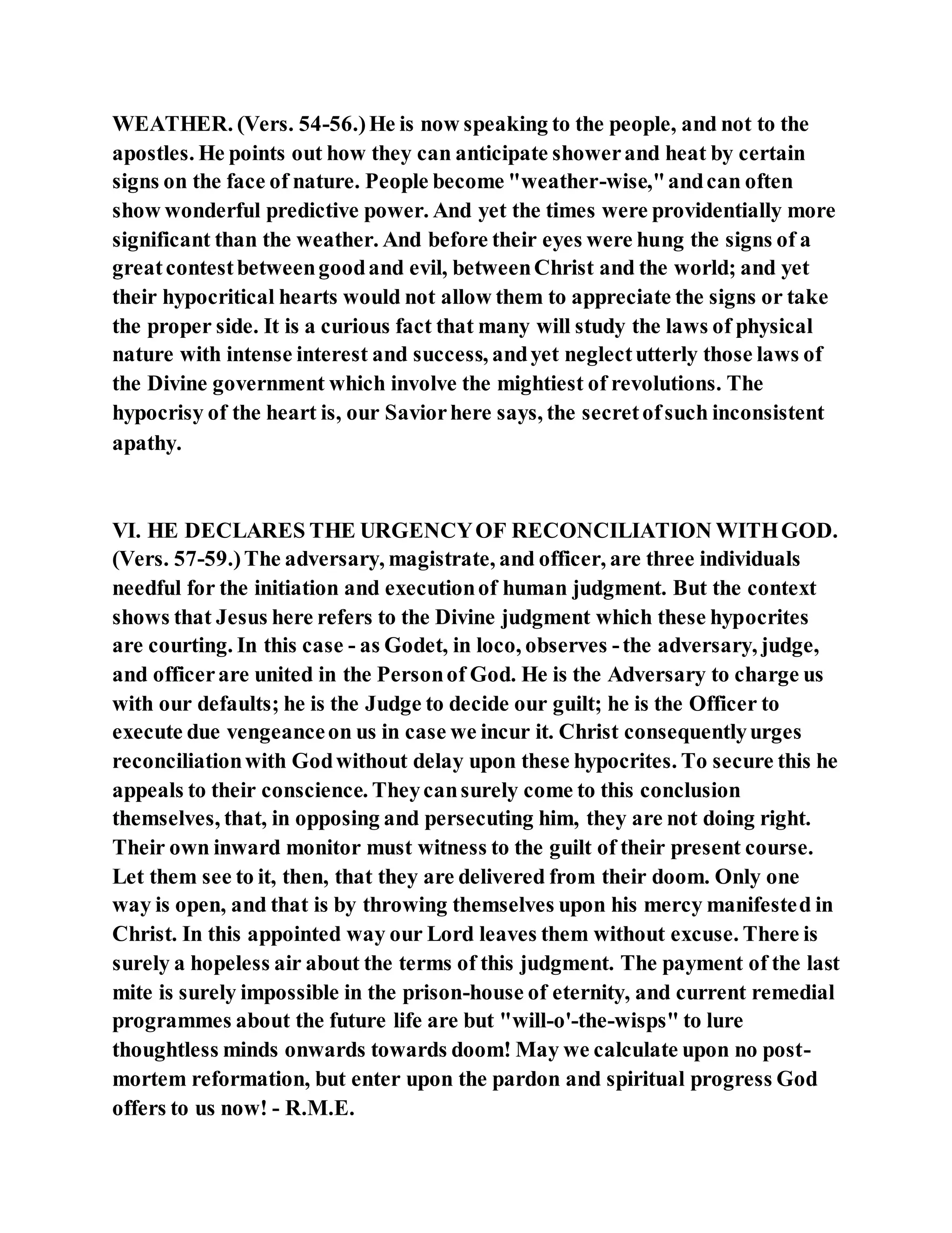 WEATHER. (Vers. 54-56.)He is now speaking to the people, and not to the
apostles. He points out how they can anticipate showerand heat by certain
signs on the face of nature. People become "weather-wise,"andcan often
show wonderful predictive power. And yet the times were providentially more
significant than the weather. And before their eyes were hung the signs of a
greatcontestbetweengoodand evil, betweenChrist and the world; and yet
their hypocritical hearts would not allow them to appreciate the signs or take
the proper side. It is a curious fact that many will study the laws of physical
nature with intense interest and success, andyet neglectutterly those laws of
the Divine government which involve the mightiest of revolutions. The
hypocrisy of the heart is, our Saviorhere says, the secretofsuch inconsistent
apathy.
VI. HE DECLARES THE URGENCYOF RECONCILIATION WITHGOD.
(Vers. 57-59.)The adversary, magistrate, and officer, are three individuals
needful for the initiation and executionof human judgment. But the context
shows that Jesus here refers to the Divine judgment which these hypocrites
are courting. In this case - as Godet, in loco, observes -the adversary, judge,
and officerare united in the Personof God. He is the Adversary to charge us
with our defaults; he is the Judge to decide our guilt; he is the Officer to
execute due vengeanceon us in case we incur it. Christ consequentlyurges
reconciliationwith Godwithout delay upon these hypocrites. To secure this he
appeals to their conscience. Theycansurely come to this conclusion
themselves, that, in opposing and persecuting him, they are not doing right.
Their own inward monitor must witness to the guilt of their present course.
Let them see to it, then, that they are delivered from their doom. Only one
way is open, and that is by throwing themselves upon his mercy manifested in
Christ. In this appointed way our Lord leaves them without excuse. There is
surely a hopeless air about the terms of this judgment. The payment of the last
mite is surely impossible in the prison-house of eternity, and current remedial
programmes about the future life are but "will-o'-the-wisps" to lure
thoughtless minds onwards towards doom! May we calculate upon no post-
mortem reformation, but enter upon the pardon and spiritual progress God
offers to us now! - R.M.E.
 