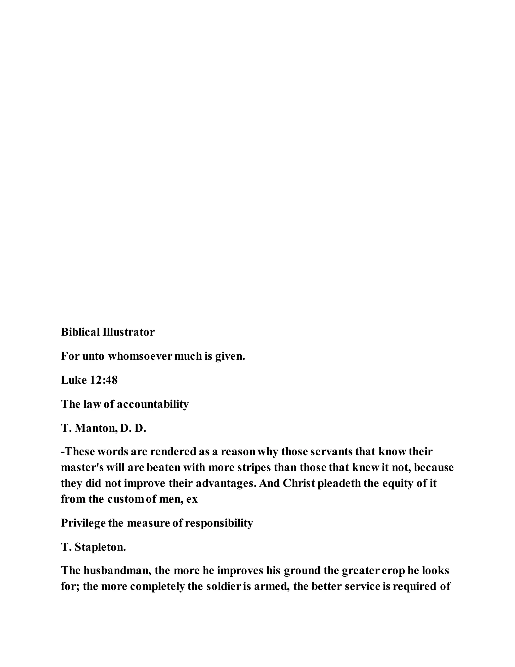 Biblical Illustrator
For unto whomsoevermuch is given.
Luke 12:48
The law of accountability
T. Manton, D. D.
-These words are rendered as a reasonwhy those servants that know their
master's will are beaten with more stripes than those that knew it not, because
they did not improve their advantages. And Christ pleadeth the equity of it
from the customof men, ex
Privilege the measure of responsibility
T. Stapleton.
The husbandman, the more he improves his ground the greatercrop he looks
for; the more completely the soldieris armed, the better service is required of
 