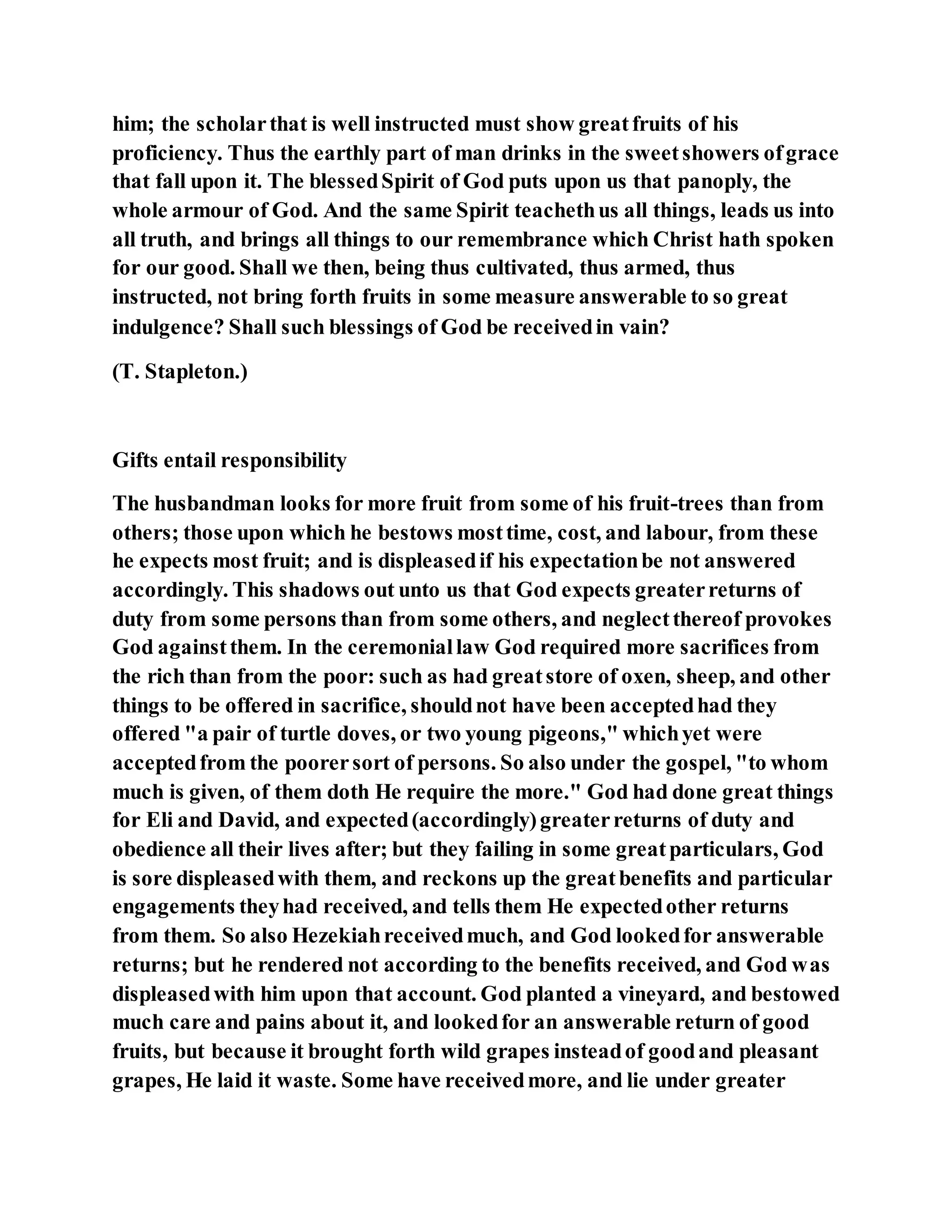him; the scholarthat is well instructed must show greatfruits of his
proficiency. Thus the earthly part of man drinks in the sweetshowers ofgrace
that fall upon it. The blessedSpirit of God puts upon us that panoply, the
whole armour of God. And the same Spirit teachethus all things, leads us into
all truth, and brings all things to our remembrance which Christ hath spoken
for our good. Shall we then, being thus cultivated, thus armed, thus
instructed, not bring forth fruits in some measure answerable to so great
indulgence? Shall such blessings of God be receivedin vain?
(T. Stapleton.)
Gifts entail responsibility
The husbandman looks for more fruit from some of his fruit-trees than from
others; those upon which he bestows mosttime, cost, and labour, from these
he expects most fruit; and is displeasedif his expectationbe not answered
accordingly. This shadows out unto us that God expects greaterreturns of
duty from some persons than from some others, and neglectthereof provokes
God againstthem. In the ceremoniallaw God required more sacrifices from
the rich than from the poor: such as had greatstore of oxen, sheep, and other
things to be offered in sacrifice, shouldnot have been acceptedhad they
offered "a pair of turtle doves, or two young pigeons," whichyet were
acceptedfrom the poorersort of persons. So also under the gospel, "to whom
much is given, of them doth He require the more." God had done great things
for Eli and David, and expected(accordingly)greaterreturns of duty and
obedience all their lives after; but they failing in some greatparticulars, God
is sore displeasedwith them, and reckons up the greatbenefits and particular
engagements theyhad received, and tells them He expectedother returns
from them. So also Hezekiahreceivedmuch, and God lookedfor answerable
returns; but he rendered not according to the benefits received, and God was
displeasedwith him upon that account. God planted a vineyard, and bestowed
much care and pains about it, and lookedfor an answerable return of good
fruits, but because it brought forth wild grapes insteadof goodand pleasant
grapes, He laid it waste. Some have receivedmore, and lie under greater
 