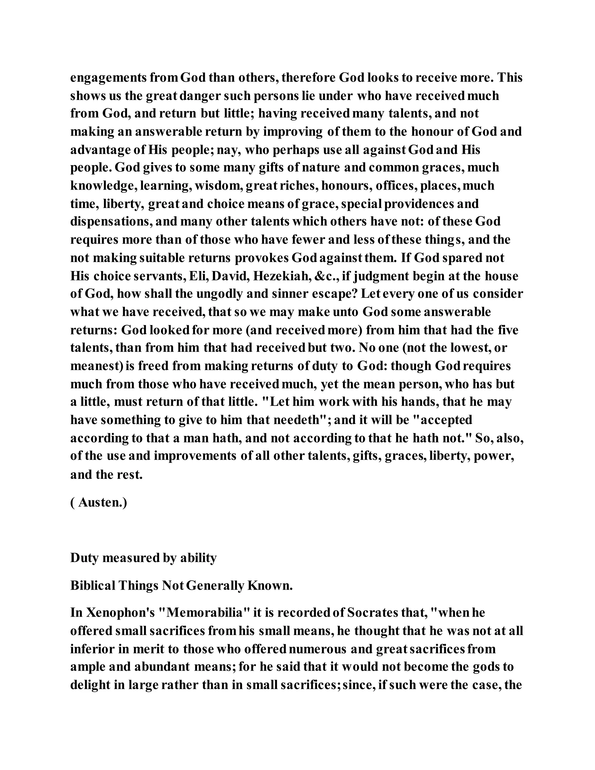 engagements fromGod than others, therefore God looks to receive more. This
shows us the greatdanger such persons lie under who have receivedmuch
from God, and return but little; having receivedmany talents, and not
making an answerable return by improving of them to the honour of God and
advantage of His people;nay, who perhaps use all againstGodand His
people. God gives to some many gifts of nature and common graces, much
knowledge, learning, wisdom, greatriches, honours, offices, places,much
time, liberty, greatand choice means of grace, specialprovidences and
dispensations, and many other talents which others have not: of these God
requires more than of those who have fewer and less ofthese things, and the
not making suitable returns provokes Godagainstthem. If God spared not
His choice servants, Eli, David, Hezekiah, &c., if judgment begin at the house
of God, how shall the ungodly and sinner escape? Letevery one of us consider
what we have received, that so we may make unto God some answerable
returns: God lookedfor more (and receivedmore) from him that had the five
talents, than from him that had receivedbut two. No one (not the lowest, or
meanest)is freed from making returns of duty to God: though Godrequires
much from those who have receivedmuch, yet the mean person, who has but
a little, must return of that little. "Let him work with his hands, that he may
have something to give to him that needeth";and it will be "accepted
according to that a man hath, and not according to that he hath not." So, also,
of the use and improvements of all other talents, gifts, graces, liberty, power,
and the rest.
( Austen.)
Duty measured by ability
Biblical Things NotGenerally Known.
In Xenophon's "Memorabilia" it is recordedof Socrates that, "whenhe
offered small sacrifices fromhis small means, he thought that he was not at all
inferior in merit to those who offerednumerous and greatsacrificesfrom
ample and abundant means;for he said that it would not become the gods to
delight in large rather than in small sacrifices;since, if such were the case, the
 