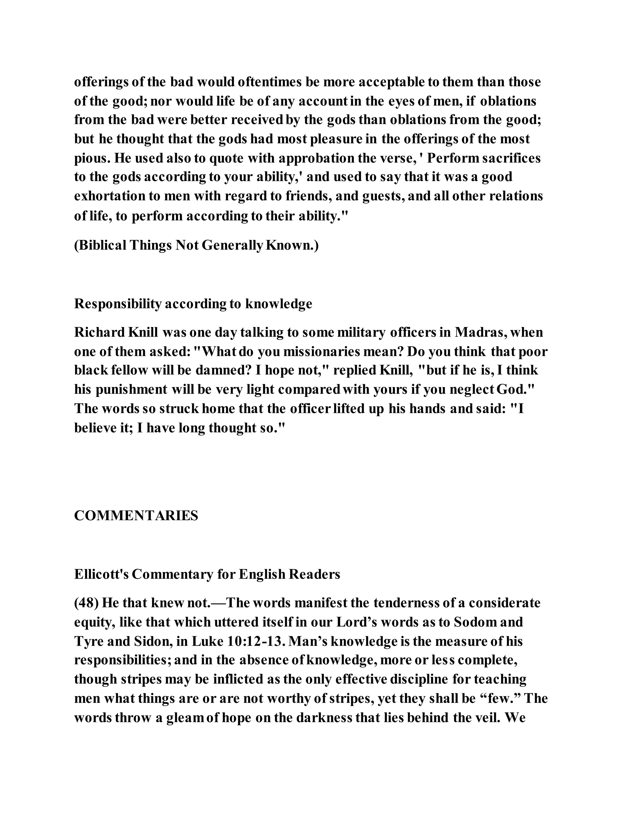 offerings of the bad would oftentimes be more acceptable to them than those
of the good;nor would life be of any accountin the eyes of men, if oblations
from the bad were better receivedby the gods than oblations from the good;
but he thought that the gods had most pleasure in the offerings of the most
pious. He used also to quote with approbation the verse, ' Perform sacrifices
to the gods according to your ability,' and used to say that it was a good
exhortation to men with regard to friends, and guests, and all other relations
of life, to perform according to their ability."
(Biblical Things Not GenerallyKnown.)
Responsibility according to knowledge
Richard Knill was one day talking to some military officers in Madras, when
one of them asked:"Whatdo you missionaries mean? Do you think that poor
black fellow will be damned? I hope not," replied Knill, "but if he is, I think
his punishment will be very light comparedwith yours if you neglectGod."
The words so struck home that the officerlifted up his hands and said: "I
believe it; I have long thought so."
COMMENTARIES
Ellicott's Commentary for English Readers
(48) He that knew not.—The words manifest the tenderness of a considerate
equity, like that which uttered itself in our Lord’s words as to Sodom and
Tyre and Sidon, in Luke 10:12-13. Man’s knowledge is the measure of his
responsibilities;and in the absence ofknowledge, more or less complete,
though stripes may be inflicted as the only effective discipline for teaching
men what things are or are not worthy of stripes, yet they shall be “few.” The
words throw a gleamof hope on the darkness that lies behind the veil. We
 