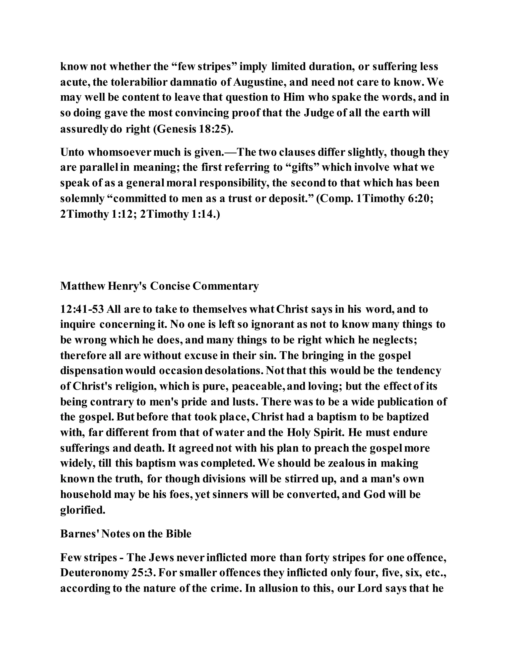 know not whether the “few stripes” imply limited duration, or suffering less
acute, the tolerabilior damnatio of Augustine, and need not care to know. We
may well be content to leave that question to Him who spake the words, and in
so doing gave the most convincing proof that the Judge of all the earth will
assuredlydo right (Genesis 18:25).
Unto whomsoevermuch is given.—The two clauses differ slightly, though they
are parallelin meaning; the first referring to “gifts” which involve what we
speak of as a generalmoral responsibility, the secondto that which has been
solemnly “committed to men as a trust or deposit.” (Comp. 1Timothy 6:20;
2Timothy 1:12; 2Timothy 1:14.)
Matthew Henry's Concise Commentary
12:41-53 All are to take to themselves whatChrist says in his word, and to
inquire concerning it. No one is left so ignorant as not to know many things to
be wrong which he does, and many things to be right which he neglects;
therefore all are without excuse in their sin. The bringing in the gospel
dispensationwould occasiondesolations. Notthat this would be the tendency
of Christ's religion, which is pure, peaceable,and loving; but the effectof its
being contrary to men's pride and lusts. There was to be a wide publication of
the gospel. Butbefore that took place, Christ had a baptism to be baptized
with, far different from that of water and the Holy Spirit. He must endure
sufferings and death. It agreednot with his plan to preach the gospelmore
widely, till this baptism was completed. We should be zealous in making
known the truth, for though divisions will be stirred up, and a man's own
household may be his foes, yet sinners will be converted, and God will be
glorified.
Barnes'Notes on the Bible
Few stripes - The Jews neverinflicted more than forty stripes for one offence,
Deuteronomy 25:3. For smaller offences they inflicted only four, five, six, etc.,
according to the nature of the crime. In allusion to this, our Lord says that he
 